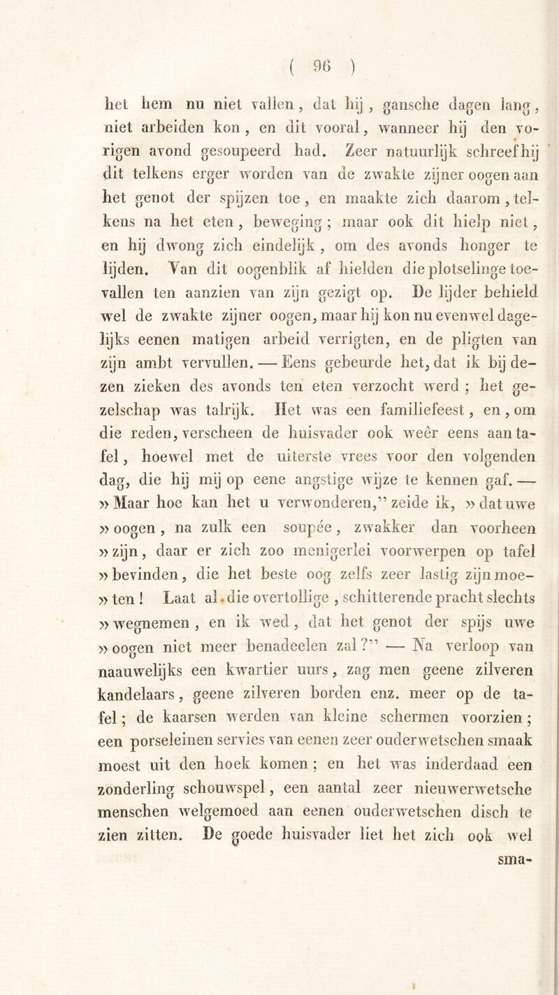 het hem nu niet vallen , dat hij , gansche dagen lang, niet arbeiden kon , en dit vooral, wanneer hij den vo- rigen avond gesoupeerd had. Zeer natuurlijk schreef hij dit telkens erger worden van de zwakte zijner oogen aan het genot der spijzen toe, en maakte zich daarom,tel- kens na het eten , bewet^iiify: maar ook dit hielp niet, en hij dwong zich eindelijk , om des avonds honger te lijden. Tan dit oogenblik af hielden die plotselinge toe- vallen ten aanzien van zijn gezigt op. De lijder behield w^el de zwakte zijner oogen, maar hij kon nu evenwel dage- lijks eenen matigen arbeid verrigten, en de pligten van zijn ambt vervullen. — Eens gebeurde het, dat ik bij de- zen zieken des avonds ten eten verzocht werd ; het ge- zelschap was talrijk. Het was een familiefeest, en , om die reden, verscheen de huisvader ook weer eens aan ta- fel , hoewel met de uiterste vrees voor den volgenden dag, die hij mij op eene angstige wijze te kennen gaf. — »Maar hoe kan het u verwonderen,” zeide ik, » dat uwe »oogen, na zulk een soupée, zwakker dan voorheen »zijn, daar er zich zoo menigerlei voorwerpen op tafel »bevinden, die het beste oog zelfs zeer lastig zijn moe- »ten ! Laat al. die overtollige , schitterende pracht slechts »wegnemen , en ik wed, dat het genot der spijs uwe » ooo-en niet meer benadeelen zal?” — INa verloop van naauwelijks een kwartier uurs, zag men geene zilveren kandelaars, geene zilveren borden enz. meer op de ta- fel ; de kaarsen werden van kleine schermen voorzien ; een porseleinen servies van eenen zeer ouderwetschen smaak moest uit den hoek komen ; en het was inderdaad een zonderling schouwspel, een aantal zeer nieuwerwetsche menschel! Avelgemoed aan eenen ouderwetschen disch te zien zitten. De goede huisvader liet het zich ook wel
