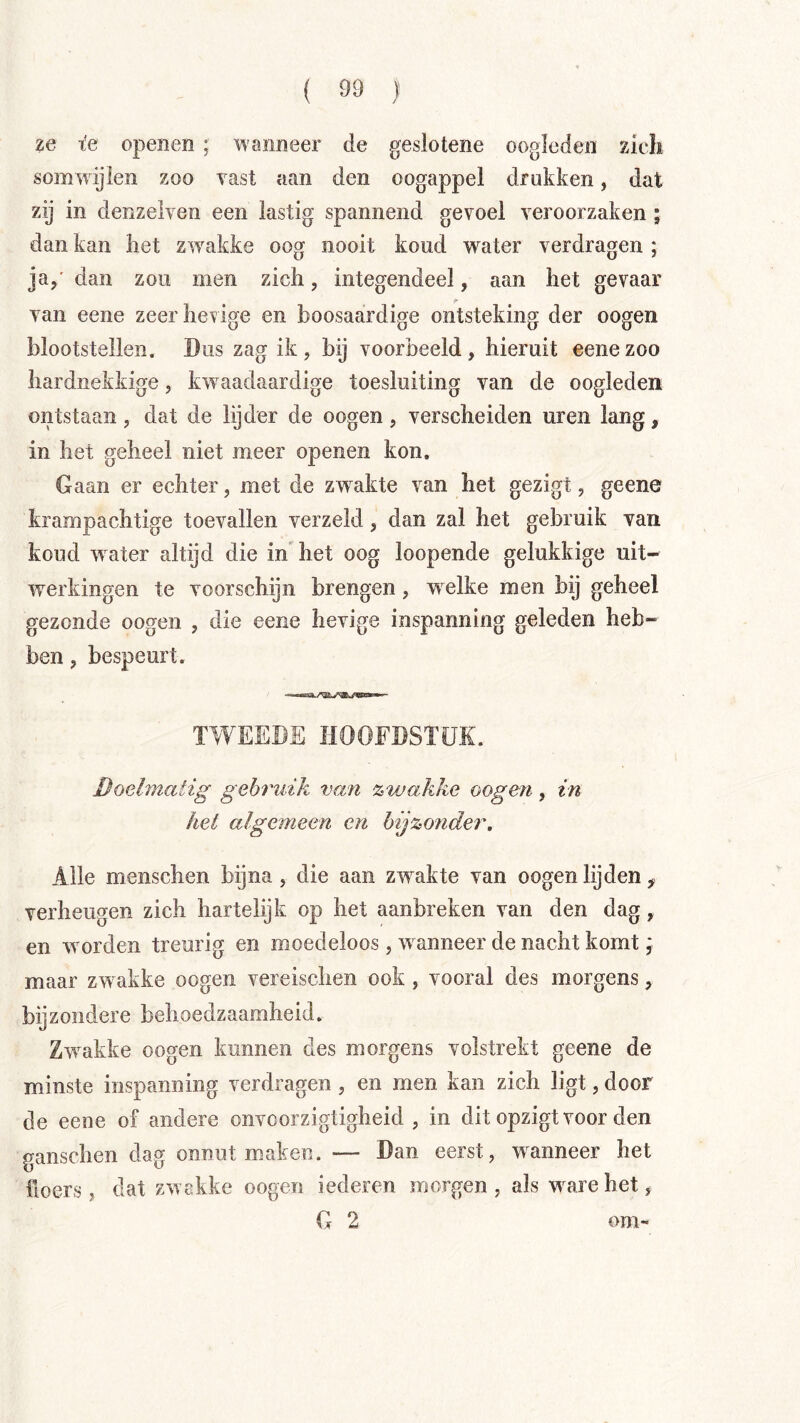 ze x'e openen ; wanneer de geslotene oogleden zieli somwijien zoo vast aan den oogappel drukken, dat zij in denzelven een lastig spannend gevoel veroorzaken ; dan kan liet zw^akke oog nooit koud water verdragen ; ja,' dan zou men zich, integendeel, aan het gevaar van eene zeer hevige en boosaardige ontsteking der oogen blootstellen. Dus zag ik , bij voorbeeld , hieruit eene zoo hardnekkige, kw^aadaardige toesluiting van de oogleden oiitstaan, dat de lijder de oogen, verscheiden uren lang, in het geheel niet meer openen kon. Gaan er echter, met de zw akte van het gezigt, geene krampachtige toevallen verzeld, dan zal het gebruik van koud water altijd die in het oog loopende gelukkige uit- werkingen te voorschijn brengen, welke men bij geheel gezonde oogen , die eene hevige inspanning geleden heb- ben , bespeurt. TWEEDE HOOFDSTUK. Doelmatig gebruik van zwakke oogen, in het algemeen en bijzonder. Alle menschen bijna, die aan zwakte van oogen lijden, verheugen zich hartelijk op het aanbreken van den dag, en wmrden treurig en moedeloos, w anneer de nacht komt; maar zwakke oogen vereischen ook , vooral des morgens, bijzondere behoedzaamheid. Zwrakke oogen kunnen des morgens volstrekt geene de minste inspanning verdragen , en men kan zich ligt, door de eeoe of andere onvcorzigtigheid , in dit opzigt voor den ganschen dag onnut maken. — Dan eerst, wanneer het floers, dat zwakke oogen iederen morgen , als w^arehet, G 2 om-