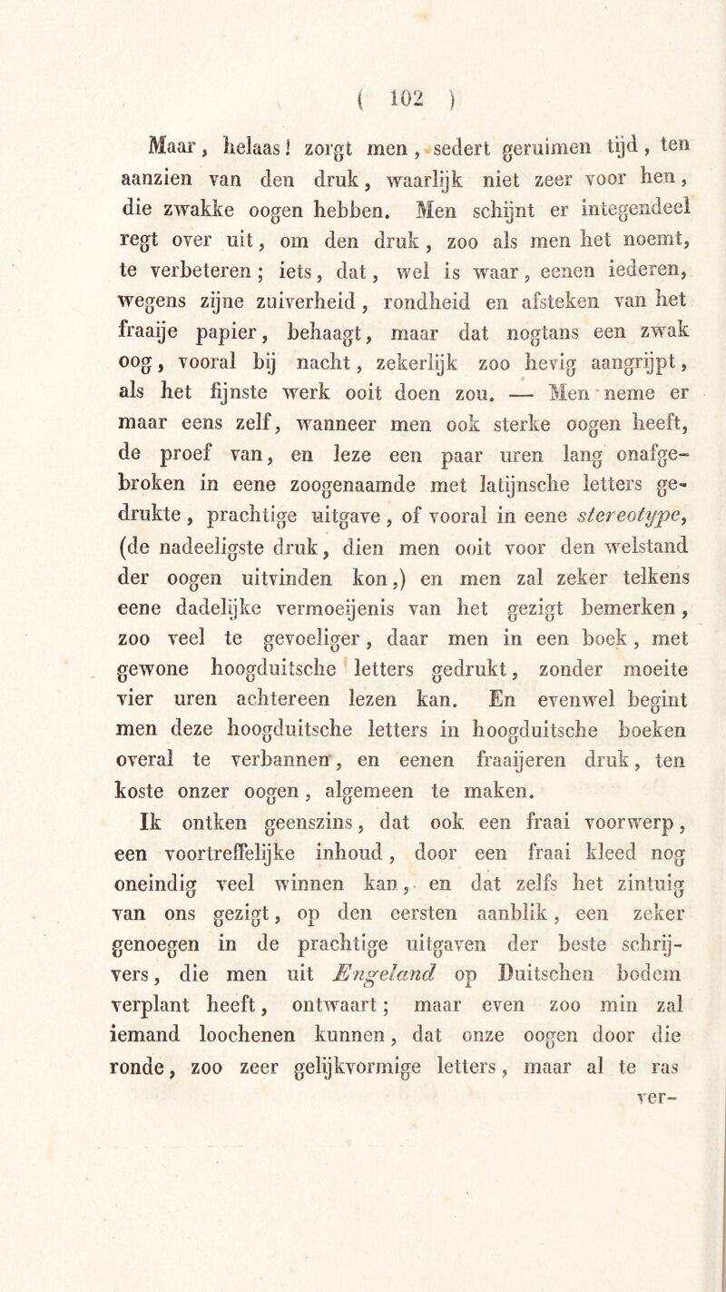 Maar, helaas! zorgt men , sedert geruimen tijd, ten aanzien van den druk, waarlijk niet zeer voor hen, die zwakke oogen hebben. Men schijnt er integendeel regt over uit, om den druk, zoo als men het noemt, te verbeteren ; iets, dat, wel is waar, eenen lederen, wegens zijne zuiverheid, rondheid en afsteken van het fraaije papier, behaagt, maar dat nogtans een zwak oog, vooral bij nacht, zekerlijk zoo hevig aangrijpt, als het fijnste werk ooit doen zou. — Men neme er maar eens zelf, w’^anneer men ook sterke oogen heeft, de proef van, en leze een paar uren lang onafge- broken in eene zoogenaamde met latijnsche letters ge- drukte , prachtige uitgave, of vooral in eene stereotype, (de nadeeligste druk, dien men ooit voor den w^elstand der oogen uitvinden kon,) en men zal zeker telkens eene dadelijke vermoeijenis van het gezigt bemerken, zoo veel te gevoeliger, daar men in een boek, met gewone hoogduitsche letters gedrukt, zonder moeite vier uren achtereen lezen kan. En evenwel begint men deze hoogduitsche letters in hoogduitsche boeken overal te verbannen, en eenen fraaijeren druk, ten koste onzer oogen, algemeen te maken. Ik ontken geenszins, dat ook een fraai voorwerp, een voortreffelijke inbond, door een fraai kleed nog oneindig veel winnen kan, en dat zelfs het zintuig van ons gezigt, op den eersten aanblik, een zeker genoegen in de prachtige uitgaven der beste schrij- vers , die men uit Efigeiand op Buitschen bodem verplant heeft, ontwaart; maar even zoo min zal iemand loochenen kunnen, dat onze oogen door die ronde, zoo zeer gelijkvormige letters, maar al te ras