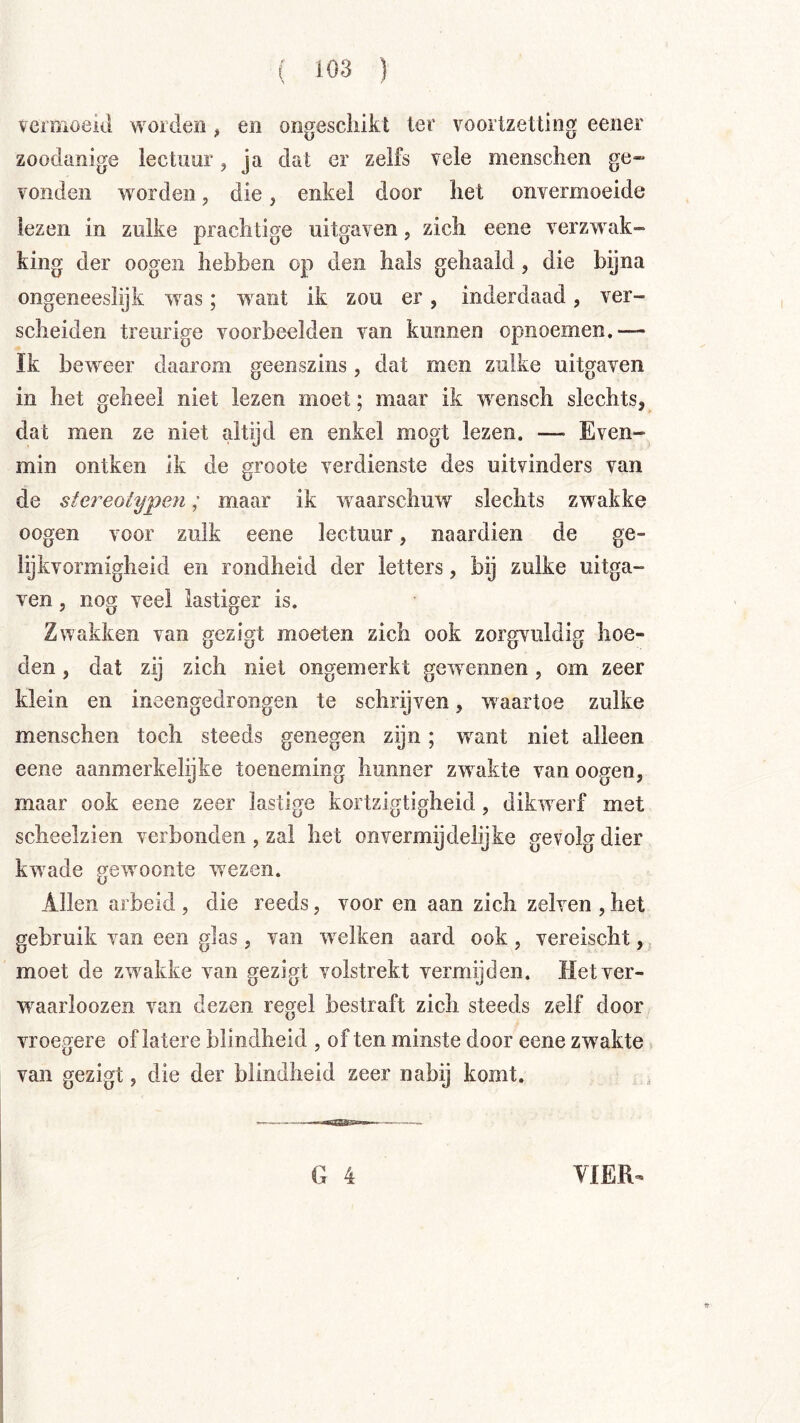 veimoeiil worden, en ongescliikt ter voortzetting eener zoodanige lectuur, ja dat er zelfs vele menschen ge» vonden worden, die, enkel door het onvermoeide lezen in zulke prachtige uitgaven, zich eene verzwak- king der oogen hebben op den hals gehaald, die bijna ongeneeslijk was; want ik zou er, inderdaad, ver- scheiden treurige voorbeelden van kunnen opiioemen.— Ik beweer daarom geenszins, dat men zulke uitgaven in het geheel niet lezen moet; maar ik wensch slechts, dat men ze niet altijd en enkel mogt lezen. — Even- min ontken ik de groote verdienste des uitvinders van de stereolypeM; maar ik waarschuw slechts zwakke oogen voor zulk eene lectuur, naardien de ge- lijkvormigheid en rondheid der letters, bij zulke uitga- ven 5 nog veel lastiger is. Zwakken van gezigt moeten zich ook zorgvuldig hoe- den , dat zij zich niet ongemerkt gewennen, om zeer klein en ineengedrongen te schrijven, waartoe zulke menschen toch steeds genegen zijn; want niet alleen eene aanmerkelijke toeneming hunner zwakte van oogen, maar ook eene zeer lastige kortzigtigheid, dikwerf met scheelzien verbonden , zal het onvermijdelijke gevolg dier kwade gewoonte wezen. Allen arbeid , die reeds, voor en aan zich zelven , het gebruik van een glas, van welken aard ook, vereischt, moet de zwakke van gezigt volstrekt vermijden. Iletver- 'waarloozen van dezen regel bestraft zich steeds zelf door vroegere of latere blindheid , of ten minste door eene zwakte van gezigt, die der blindheid zeer nabij komt.