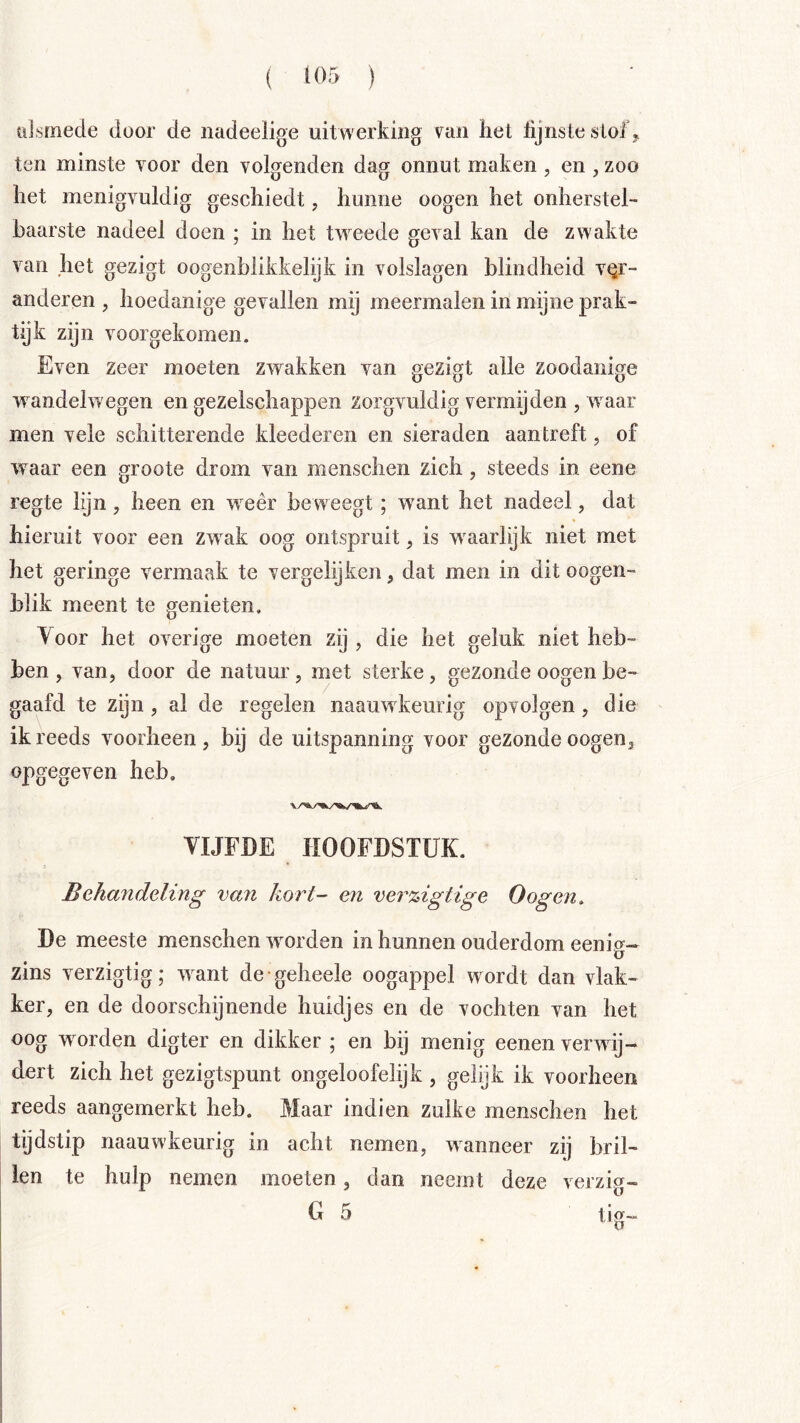 ülsmede door de nadeelige uitwerking het lijnstesloiV ten minste voor den volgenden dag onnut maken , en , zoo het menigvuldig geschiedt, hunne oogen het onherstel- baarste nadeel doen ; in het tweede geval kan de zwakte van het gezigt oogenblikkelijk in volslagen blindheid \^r- anderen , hoedanige gevallen mij meermalen in mijne prak- tijk zijn voorgekomen. Even zeer moeten zwakken van gezigt alle zoodanige wandelwegen en gezelschappen zorgvuldig vermijden , waar men vele schitterende kleederen en sieraden aantreft, of waar een groote drom van menschen zich, steeds in eene regte lijn , heen en weer beweegt ; w'ant het nadeel, dat hieruit voor een zw^ak oog ontspruit, is w^aarlijk niet met het geringe vermaak te vergelijken, dat men in dit oogen- blik meent te genieten. Voor het overige moeten zij , die het geluk niet heb- ben , van, door de natuur, met sterke, gezonde oogen be- gaafd te zijn , al de regelen naauw keurig op volgen , die ik reeds voorheen , bij de uitspanning voor gezonde oogen, opgegeven heb, VIJFDE HOOFDSTUK. Behandeling van kort- en ver%igtige Oogen. De meeste menschen woorden in hunnen ouderdom eenig- zins verzigtig; w^ant de geheele oogappel wordt dan vlak- ker, en de doorschijnende huidjes en de vochten van het oog worden digter en dikker ; en bij menig eenen verwij- dert zich het gezigtspunt ongeloofelijk , gelijk ik voorheen reeds aangemerkt heb. Maar indien zulke menschen het tijdstip naauwkeurig in acht nemen, wanneer zij bril- len te hulp nemen moeten, dan neemt deze verzig- G 5 tig-
