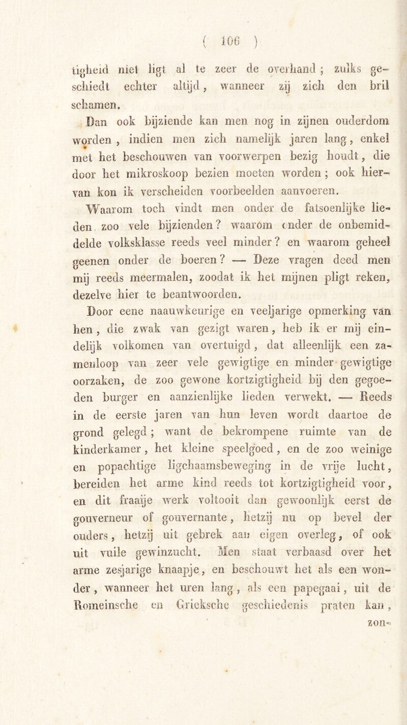 tiokeid niet ligt al te zeer de overliand ; zulks ge- scliiedt echter altijd, wanneer zij zich den bril schamen. Dan ook bijziende kan men nog in zijnen ouderdom worden , indieii men zich namelijk jaren lang, enkel met het beschouwen van voorwerpen bezig houdt, die door het mikroskoop bezien moeten woorden ; ook hier- van kon ik verscheiden voorbeelden aanvoeren. Waarom toch vindt men onder de fatsoenlijke lie-* den zoo vele bijzienden? waarom cnder de onbemid- delde volksklasse reeds veel minder? en w^aarom geheel geenen onder de boeren ? — Deze vragen deed men mij reeds meermalen, zoodat ik het mijnen pligt reken, dezelve hier te beantw’^oorden. Door eene naauwkeurige en veeljarige opmerking van hen , die zwak van gezigt waren, heb ik er mij ein- delijk volkomen van overtuigd, dat alleenlijk een za- meiiloop van zeer vele gewdgtige en minder gewigtige oorzaken, de zoo gewmne kortzigtigheid bij den gegoe- den burger en aanzienlijke lieden verwnkt. — Reeds in de eerste jaren van hun leven wordt daartoe de grond gelegd; want de bekrompene ruimte van de kinderkamer, het kleine speelgoed, en de zoo weinige en popachtige ligchaamsbeweging in de vrije lucht, bereiden het arme kind reeds tot kortzigtigheid voor, en dit fraaije werk voltooit dan gewoonlijk eerst de gouverneur of gouvernante, hetzij nu op bevel der ouders, hetzij uit gebrek aan eigen overleg, of ook uit vuile gewdnzucht. Men staat verbaasd over het arme zesjarige knaapje, en beschouwt het als een won- der , wanneer het uren lang , als een papegaai, uit de Romeinsche m Griekschc geschiederds praten kan, zon-=