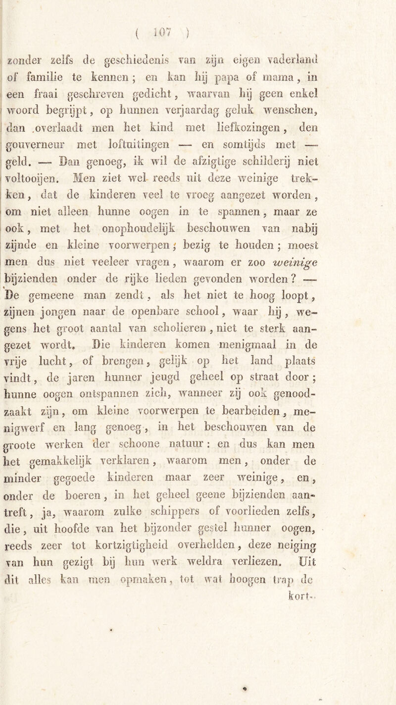 zonder zelfs de gescliiedenls van zijn eigen vaderland of familie te kennen ; en kan liij papa of mama, in een fraai gesclireveii gedicht, waarvan hy geen enkel ' woord begrijpt, op hmineii verjaardag geluk weiischenj ; dan ,overlaadt men het kind met liefkozingen, den ■ gouverneur met loftuitingen — en somtijds met — ' geld. — Ban genoeg, ik wdl de afzigtige schilderij niet > voltooijen. Men ziet wel reeds uit deze weinige trek» : ken, dat de kinderen veel te vroeg aangezet worden , I om niet alleen hunne oogen in te spannen, maar ze ook, met het onophoudelijk beschouwen van nabij zijnde en kleine voorwerpen; bezig te houden; moest j men dus niet veeleer vragen, waarom er zoo weinige bijzienden onder de rijke lieden gevonden worden ? —~ \ Be gemeene man zendt, als het niet te hoog loopt, zijnen jongen naar de openbare school, waar hij , we- gens het groot aantal van scholieren , niet te sterk aan- gezet wmrdt* Bie kinderen komen menigmaal in de vrije lucht, of brengen^ gelijk op hei; land plaats vindt 5 de jaren hunner jeugd geheel op straat door; hunne oogen ontspannen zich, w'^anneer zij ook genood- zaakt zijn, om kleine voorwerpen te bearbeiden, me- nigwerf en lang genoeg, in het beschouwen van de gvoote w^erken der schoone natuur: en dus kan men het gemakkelijk verklaren, waarom men, onder de minder gegoede kinderen maar zeer w^einige, en, onder de boeren, in het geheel geene bijzienden aan- treft, ja, w^aarom zulke schippers of voorlieden zelfs, die, uit hoofde van het bijzonder gestel hunner oogen, reeds zeer tot kortzigtigheid overhelden, deze neiging van hun gezigt bij hun werk w^eldra verliezen. Uit dit alles kan men opmaken, tot wat lioogen trap de kort- %