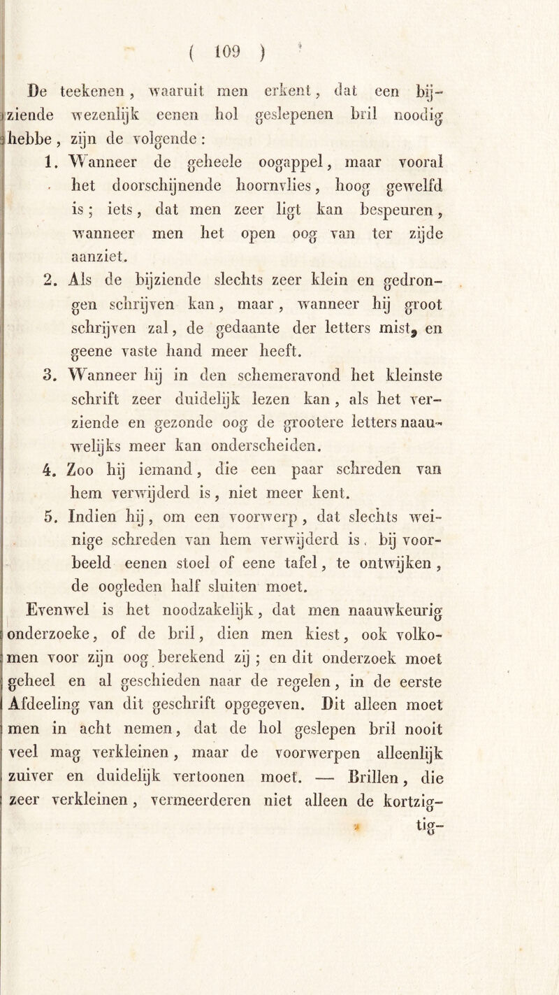 ! De teekenen, waaruit men erkent, dat een bij- »ziende wezenlijk eenen hol geslepenen bril noodig ïhebbe, zijn de volgende: |{ 1. Wanneer de geiieele oogappel, maar vooral i - het doorschijnende hoornvlies, hoog gew^elfd j is; iets, dat men zeer ligt kan bespeuren, wanneer men het open oog van ter zijde aanziet. I 2. Als de bijziende slechts zeer klein en gedron- i gen schrijven kan, maar, wanneer hij groot schrijven zal, de gedaante der letters mist^ en geene vaste hand meer heeft. 3. Wanneer hij in den schemeravond het kleinste schrift zeer duidelijk lezen kan, als het ver- I ziende en gezonde oog de grootere letters naau- welijks meer kan onderscheiden, 4. Zoo hij iemand, die een paar schreden van hem verwijderd is, niet meer kent. 5. Indien hij , om een voorwerp , dat slechts w^ei- nige schreden van hem verwijderd is . bij voor- beeld eenen stoel of eene tafel, te ontwijken, de oogleden half sluiten moet. Evenw^el is het noodzakelijk, dat men naauwkeurig onderzoeke, of de bril, dien men kiest, ook volko- men voor zijn oog berekend zij ; en dit onderzoek moet geheel en al geschieden naar de regelen, in de eerste Afdeeling van dit geschrift opgegeven. Dit alleen moet men in acht nemen, dat de hol geslepen bril nooit veel mag verkleinen, maar de voorwerpen alleenlijk zuiver en duidelijk vertoonen moet. — Brillen, die zeer verkleinen, vermeerderen niet alleen de kortzig- tig-