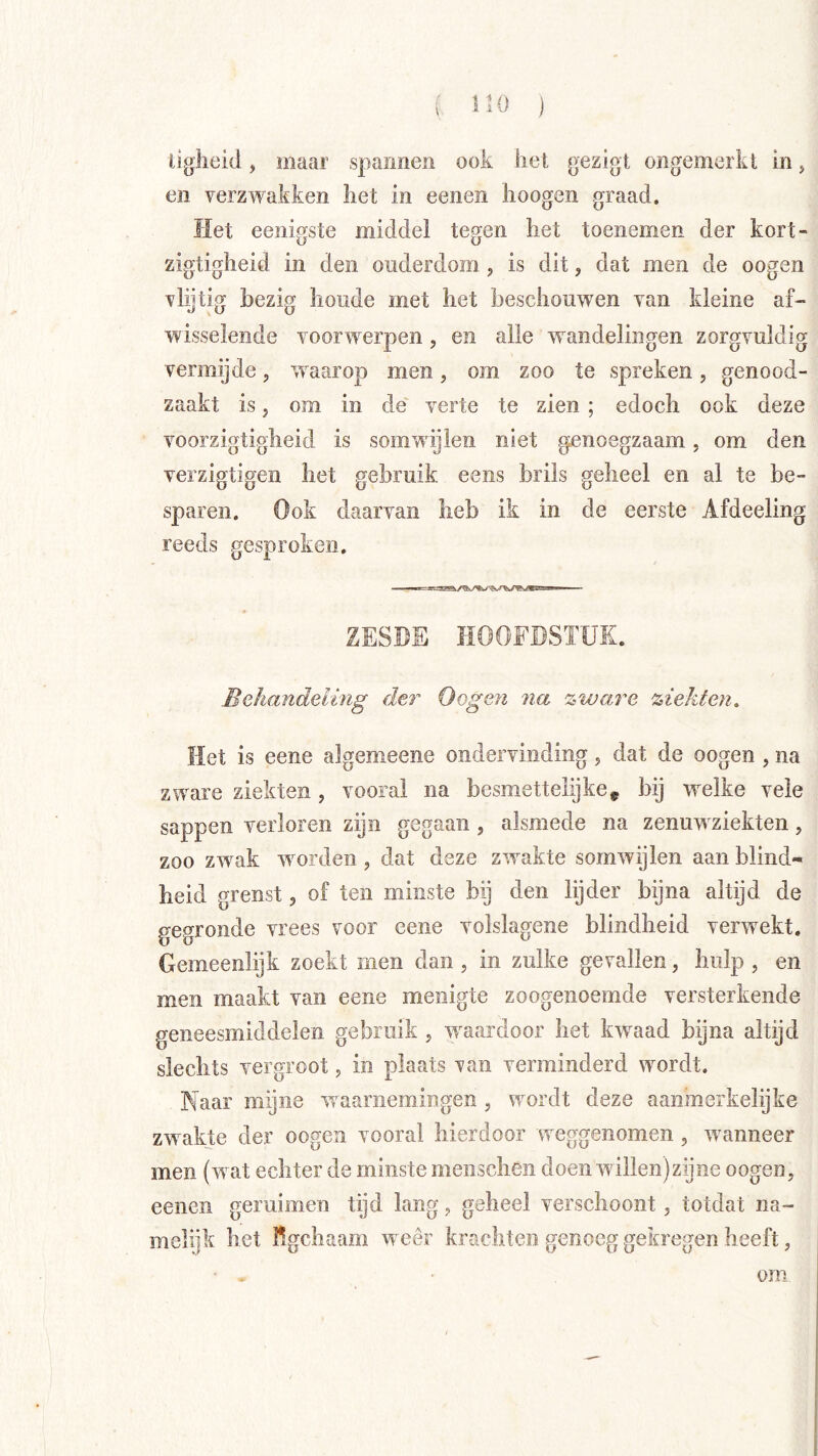 iiglieid, maar spannen ook hel gezigt ongemerkt in, en verzwakken liet in eenen hoogen graad. Het eenigste middel tegen het toenemen der kort- zigtigheid in den ouderdom, is dit, dat men de oogen vlijtig bezig boude met het beschouwen van kleine af- wisselende voorwerpen, en alle wandelingen zorgvuldig verraijde, waarop men, om zoo te spreken, genood- zaakt is, om in de' verte te zien ; edoch ook deze voorzigtigheid is somwijlen niet genoegzaam, om den verzigtigen het gebruik eens brils geheel en al te be- sparen. Ook daarvan heb ik in de eerste Afdeeling reeds gesproken. ZESDE HOOFDSTUK. Behandeling der Oogen na zware ziekten. Het is eene algemeene ondervinding 5 dat de oogen , na zware ziekten , vooral na besmettelijke^ bij welke vele sappen verloren zijn gegaan, alsmede na zenuw ziekten, zoo zw^ak wmrden, dat deze zwakte somwijlen aan blind- heid grenst, of ten minste bij den lijder bijna altijd de gegronde vrees voor eene volslagene blindheid verweekt. Gemeenlijk zoekt men dan , in zulke gevallen, hulp , en men maakt van eene menigte zoogenoemde versterkende geneesmiddelen gebruik , wwardoor het kwaad bijna altijd slechts vergroot 5 in plaats van verminderd wnrdt. Naar mijne waarnemingen , wnrdt deze aanmerkelijke zw akte der oogen vooral hierdoor w^eggenomen, wwnneer men (wat echter de minste menscheii doen willen)zijne oogen, eenen geruimen tijd lang, geheel verschoont, totdat na- melijk het Kgchaam wxêr krachten genoeg gekregen heeft, om