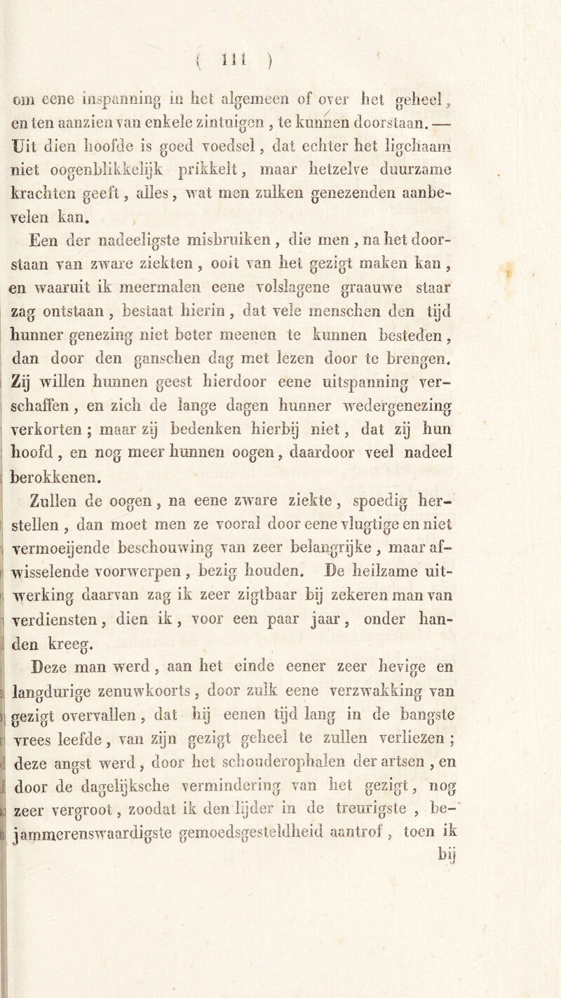 i IH ) om eeiie inspamiiiig in hel algemeen of over het geheel^ en ten aaiizien van enkele zintuigen , te kunnen doorstaan. —- Uit dien hoofde is goed voedsel, dat echter het ligchaam niet oogenhlikkeiijk prikkelt, maar hetzelve duurzame krachten geeft, alles, wat men zulken genezenden aanbe- velen kan. Een der nadeeligste misbruiken , die men , na het door- staan van zware ziekten, ooit van het gezigt maken kan, en waaruit ik meermalen cene volslagene graauwe staar zag ontstaan, bestaat hierin , dat vele mensclien den tijd hunner genezing niet beter meenen te kunnen besteden , dan door den ganschen dag met lezen door te brengen. ! Zij willen hunnen geest hierdoor eene uitspanning ver- 1 schaffen, en zich de lange dagen hunner wedergenezing 1 verkorten ; maar zij bedenken hierbij niet, dat zij hun I hoofd 5 en nog meer hunnen oogen, daardoor veel nadeel ^ berokkenen. ' Zullen de oogen, na eene zware ziekte, spoedig her- stellen , dan moet men ze vooral door eene vlugtige en niet ^ vermoeijende beschouwing van zeer belangrijke, maar af- P wisselende voorwerpen, bezig houden. De heilzame uit- fi werking daarvan zag ik zeer zigtbaar bij zekeren man van li verdiensten, dien ik, voor een paar jaar, onder han- ^ den kreeg. i Deze man werd, aan het einde eener zeer hevige en j langdurige zenuwkoorts, door zulk eene verzw^afcking van j gezigt overvallen, dat hij eeiien tijd lang in de bangste 1 vrees leefde, van zijn gezigt geheel te zullen verliezen ; 1 deze angst werd, door het schouderophalen der artsen , en I door de dageiijksche vermindering van het gezigt, nog I zeer vergroot, zoodat ik den lijder in de treurigste , be-‘ jammerenswaardigste gemoedsgesteldheid aantrof, toen ik bij