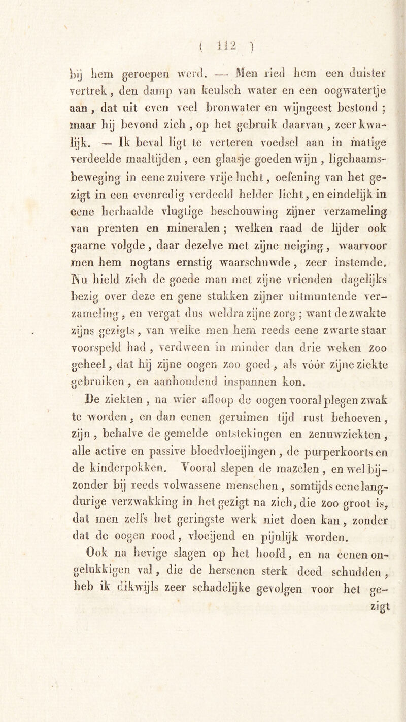 ( ] bij hem geroepen werd. — Men ried hem een duister vertrek , den damp van keulsch water en een oogwatertje aan , dat uit even veel bronwater en wijngeest bestond ; maar hij bevond zich , op het gebruik daarvan , zeer kwa- lijk. — Ik beval ligt te verteren voedsel aan in matige verdeelde maaltijden , een glaasje goeden wdjn , ligchaams- beweging in eene zuivere vrije lucht, oefening van het ge- zigt in een evenredig verdeeld helder licht, en eindelijk in eene herhaalde vlugtige beschouwing zijner verzameling van prenten en mineralen; welken raad de lijder ook gaarne volgde , daar dezelve met zijne neiging , waarvoor men hem nogtans ernstig waarschuwde, zeer instemde, Nu hield zich de goede man met zijne vrienden dagelijks bezig over deze en gene stukken zijner uitmuntende ver- zameling, en vergat dus weldra zijne zorg ; want de zwakte zijns gezigts, van welke men hem reeds eene zwarte staar voorspeld had , verdween in minder dan drie weken zoo geheel, dat hij zijne oogen zoo goed, als vóór zijne ziekte gebruiken , en aanhoudend inspannen kon. De ziekten , na w ier afloop de oogen vooral plegen zwnk te wmrden, en dan eenen geruimen tijd rust behoeven, zijn , behalve de gemelde ontstekingen en zenuw^ziekten , alle active en passive bloedvloeijingen, de jmrperkoorts en de kinderpokken. Yooral slepen de mazelen, en wel bij- zonder bij reeds volw assene menschen , somtijds eene lang- durige verzwaakking in het gezigt na zich, die zoo groot is, dat men zelfs het geringste werk niet doen kan, zonder dat de oogen rood, vloeijend en pijnlijk worden. Ook na hevige slagen op het hoofd, en na eenen on- gelukkigen val, die de hersenen sterk deed schudden, heb ik dikwijls zeer schadelijke gevolgen voor het ge- zigt
