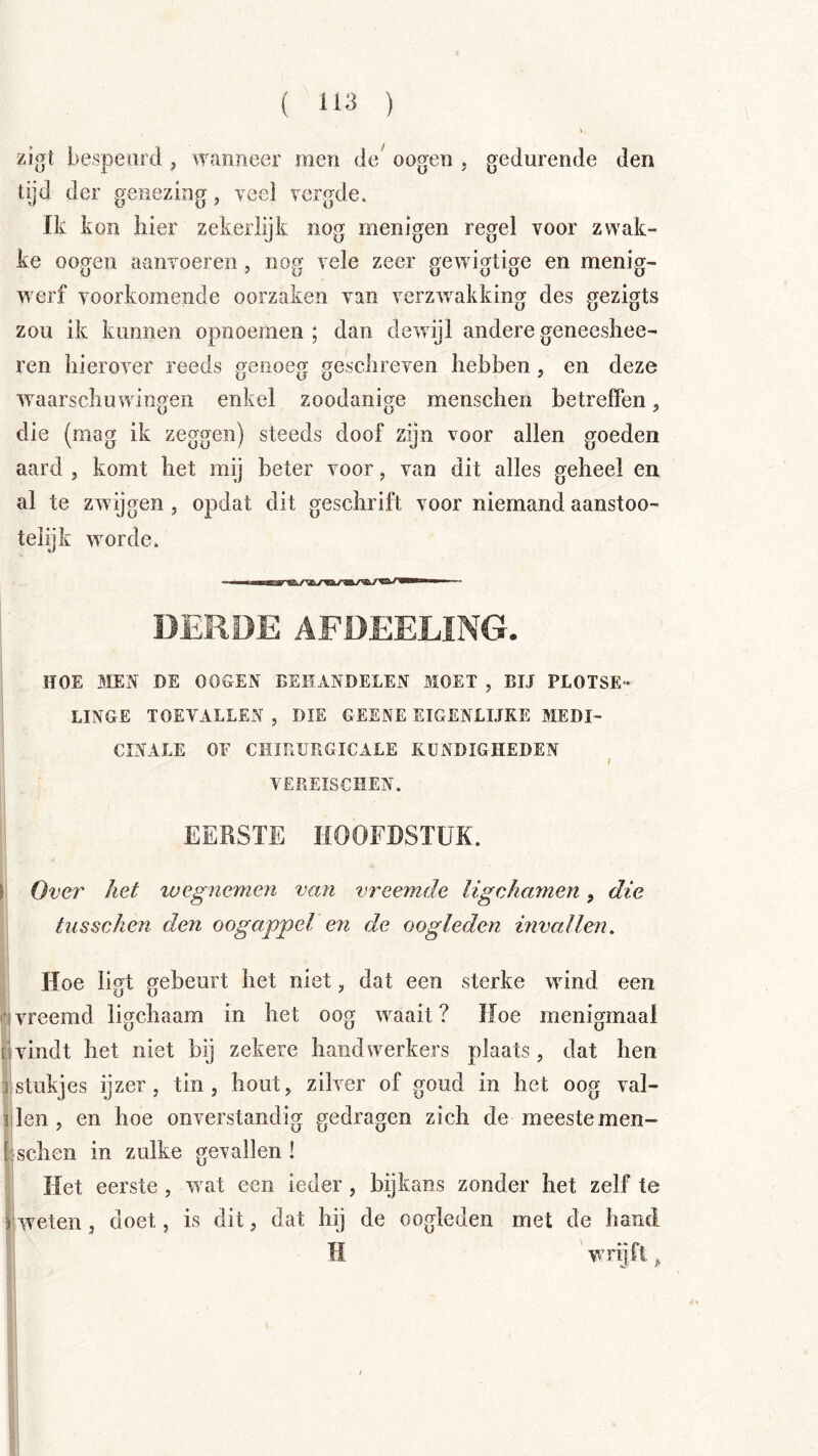 zigt bespeurd , wanneer men de^ oogen , gedurende den tijd der genezing, veel vergde. Ik kon iiier zekerlijk nog menigen regel voor zwak- ke oogen aanvoeren, nog vele zeer gewigtige en menig- werf voorkomende oorzaken van verzwakking des gezigts zou ik kunnen opnoemen ; dan dewnjl andere geneesliee- l'en hierover reeds genoeg geschreven hebben, en deze waarschuwingen enkel zoodanige menschen betreffen, die (mag ik zeggen) steeds doof zijn voor allen goeden aard , komt het mij beter voor, van dit alles geheel en al te zwijgen , opdat dit geschrift voor niemand aanstoo- telijk worde. DERDE AFDEELING. HOE MEN DE OOGEN BEHANDELEN MOET , BIJ PLOTSE- LINGE TOEVALLEN , DIE GESNE EIGENLIJKE MEDI- CINALE OF CHIRURGICALE KUNDIGHEDEN t VEREISCHEN. EERSTE HOOFDSTUK. I Over het xuegnemen van vreemde ligchamen, die tiisscken den oogappel en de oogleden invallen, Hoe ligt gebeurt het niet, dat een sterke wind een i'i vreemd ligchaam in het oog waait ? Hoe menigmaal üvindt het niet bij zekere handwerkers plaats, dat hen j,stukjes ijzer, tin, hout, zilver of goud in het oog val- iden, en hoe onverstandig gedragen zich de meeste men- bschen in zulke gevallen! Het eerste, wat een ieder, bijkans zonder het zelf te rweten, doet, is dit, dat hij de oogleden met de hand H wrijft ^