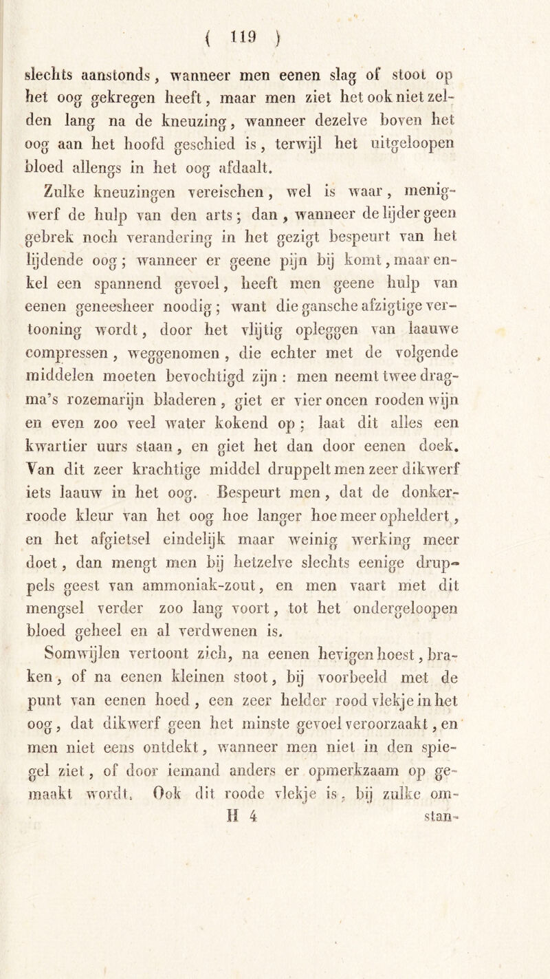 slechts aanstonds, wanneer men eenen slag ol’ sloot op het oog gekregen heeft, maar men ziet het ook niet zel- den lang na de kneuzing, wanneer dezelve boven het oog aan het hoofd geschied is, terwijl het uitgeloopen bloed allengs in het oog afdaalt. Zulke kneuzingen vereischen, wel is waar, menig- werf de hulp van den arts; dan , waanneer de lijder geen gebrek noch verandering in het gezigt bespeurt van het lijdende oog; rvanneer er geene pijn bij komt, maar en- kel een spannend gevoel, heeft men geene hulp van eenen geneesheer noodig ; want die gansche afzigtige ver- tooning w^ordt, door het vlijtig opleggen van kauwde compressen , weggenomen , die echter met de volgende middelen moeten bevochtigd zijn: men neemt twee drag- ma’s rozemarijn bladeren 5 giet er vier oneen rooden wijn en even zoo veel rvater kokend op ; laat dit alles een kwartier uurs slaan, en giet het dan door eenen doek. Van dit zeer krachtige middel druppelt men zeer dilaverf iets kauw in het oog. Bespeurt men, dat de donker- roode kleur van het oog hoe langer hoe meer opheldert, en het afgietsel eindelijk maar weinig werking meer doet, dan mengt men bij hetzelve slechts eenige drup-- pels geest van ammoniak-zout, en men vaart met dit mengsel verder zoo lang voort, tot het ondergeloopen bloed geheel en al verdwenen is. Somwijlen vertoont zich, na eenen hevigen hoest, bra- ken , of na eenen kleinen stoot, bij voorbeeld met de punt van eenen hoed, een zeer helder rood vlekje in het oog, dat dikwerf geen het minste gevoel veroorzaakt, en men niet eeiis ontdekt, wanneer men niet in den spie- gel ziet, of door iemand anders er opmerkzaam op ge- maakt wordt, Ook dit roode vlekje is, bij zulke om- H 4 stan-