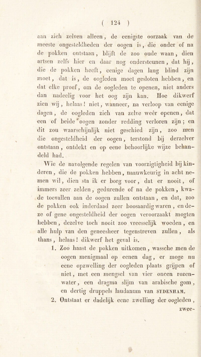 ( ) aan zich zelveii alleen, de eenigste oorzaak van de meeste ongesteldheden der oogen is, die onder of na de pokken ontstaan , hhjft de zoo oude waan, dien artsen zelfs hier en daar nog ondersteunen, dat hij , die de pokken heeft, eenige dagen lang blind zijn moet, dat is, de oogleden moet gesloten hebben, en dat elke proef, om de oogleden te openen, niet anders dan nadeelig voor het oog zijn kan. Hoe dikwerf zien wij , helaas! niet, wanneer, na verloop van eenige dagen, de oogleden zich van zelve weer openen, dat een of beide oogen zonder redding verloren zijn ; en dit zou waarschijnlijk niet geschied zijn, zoo nren die ongesteldheid der oogen, terstond bij derzelver ontstaan , ontdekt en op eene behoorlijke wijze behan- deld had. Wie de navolgende regelen van voorzigtigheid bij kin- deren , die de pokken hebben, naauwkeurig in acht ne- men wil, dien sta ik er borg voor, dat er nooit, of immers zeer zelden, gedurende of na de pokken, kw^a- de toevallen aan de oogen zullen ontstaan, en dat, zoo de pokken ook inderdaad zeer boosaardig w^aren , en de- ze of gene ongesteldheid der oogen veroorzaakt mogten hebben, dezelve toch nooit zoo vreesselijk wmeden , en alle hulp van den geneesheer tegenstreven zullen, als thans, helaas! dikwerf het geval is, 1. Zoo haast de pokken uitkomen, w^assche mende oogen menigmaal op eenen dag, er moge nu ■ eene opzwelling der oogleden plaats grijpen of niet, met een mengsel \ an vier oneen rozen- water , een dragma slgm van arabische gom, en dertig druppels laudanum van sydenham. 2. Ontstaat er dadelijk eene zwelling der oogleden , \ zwee-