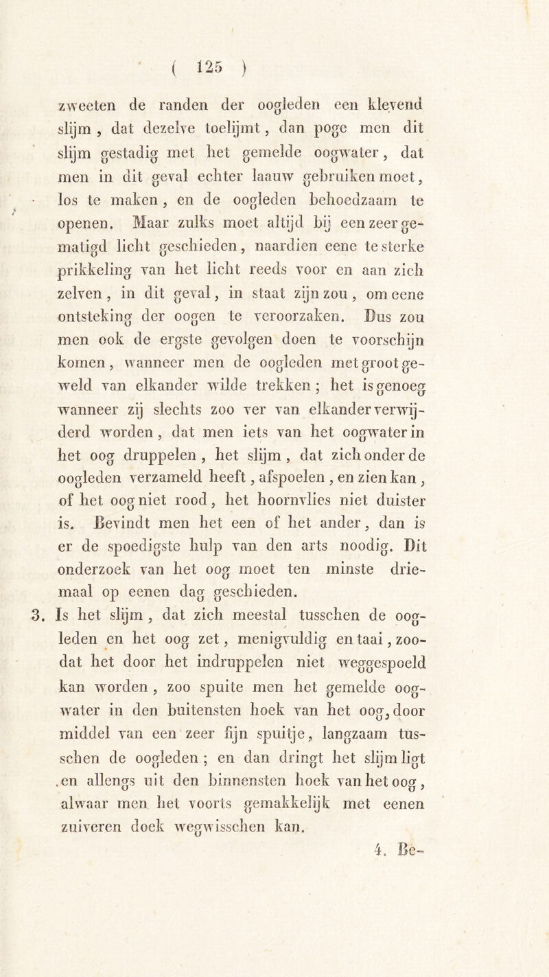 zweeten de randen der oogleden een klevend slijm 5 dat dezelve toelijmt, dan poge men dit slijm gestadig met liet gemelde oogwater, dat men in dit geval ecliter laauw gebruiken moet, los te maken, en de oogleden behoedzaam te openen. Maar zulks moet altijd bij een zeer ge- matigd licht geschieden, naardien eene te sterke prikkeling van het licht reeds voor en aan zich zelven , in dit geval, in staat zijn zou, om eene ontsteking der oogen te veroorzaken. Bus zou men ook de ergste gevolgen doen te voorschijn komen, wanneer men de oogleden met groot ge- wield van elkander wilde trekken; het is genoeg wanneer zij slechts zoo ver van elkander verwij- derd worden, dat men iets van het oogwater in het oog druppelen , het slijm , dat zich onder de oogleden verzameld heeft, afspoelen , en zien kan , of het oog niet rood, het hoornvlies niet duister is. Bevindt men het een of het ander, dan is er de spoedigste hulp van den arts noodig. Dit onderzoek van het oog moet ten minste drie- maal op eenen dag geschieden. 3. Is het slijm, dat zich meestal tusschen de oog- leden en het oog zet, menigvuldig en taai, zoo- dat het door het indruppelen niet weggespoeld kan worden, zoo spuite men het gemelde oog- water in den buitensten hoek van het oog^door middel van een zeer fijn spuitje, langzaam tus- schen de oogleden; en dan dringt het slijm ligt .en allengs uit den binnensten hoek van het oog, alwaar men het voorts gemakkehjk met eenen zuiveren doek wegwisschen kan. 4. Be»