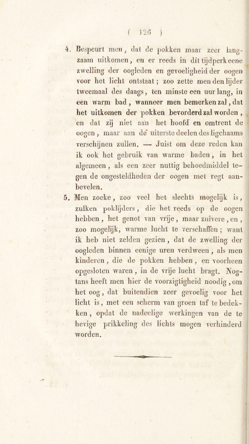 ( 120 ) 4, Bespeurt meii dal de pokken maai zeer iaiig- zaam uitkomen, en er reeds in dit tijdperk eene zwelling der oogleden en gevoeligheid der oogen voor het licht ontstaat; zoo zette men den lijder tweemaal des daags, ten minste een uur lang, in een warm bad , wanneer men bemerken zal, dat het uitkomen der pokken bevorderd zal worden , en dat zij niet aan het hoofd en omtrent de oogen , maar aan de' uiterste deelen des ligchaams verschijnen zullen. — Juist om deze reden kan ik ook het gebruik van warme baden, in het algemeen, als een zeer nuttig behoedmiddel te- gen de ongesteldheden der oogen met regt aan» bevelen. 5. Men zoeke, zoo veel het slechts mogelijk is, zulken poklijders, die het reeds op de oogen hebben , het genot van vrije , maar zuivere , en , zoo mogelijk, warme lucht te verschaffen ; w^ant ik heb niet zelden gezien, dat de zwelling der oogleden binnen eenige uren verdween, als men kinderen, die de pokken hebben , en voorheen opgesloten w^aren, in de vrije lucht bragt. Nog' tans heeft men hier de voorzigtigheid noodig , om het oog, dat buitendien zeer gevoelig voor het licht is, met een scherm van groen taf te bedek- ken , opdat de nadeelige w^erkingen van de te hevige prikkeling des lichts mogen verhinderd ■worden.