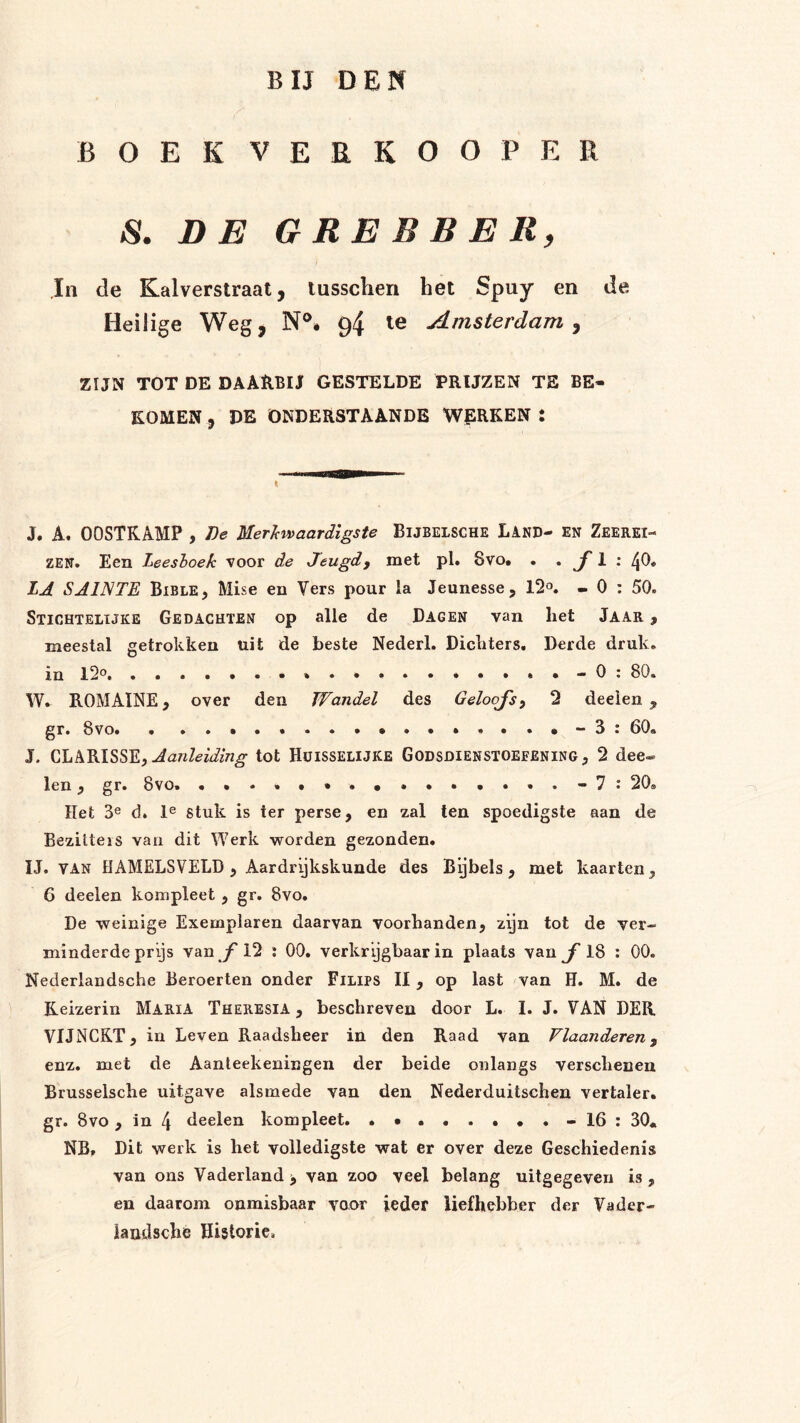 BIJ DEN BOEK VERKOOP ER S. DE GREBBERy Jn de Kalverstraat, lusscheri het Spuy en de Heilige Weg, N®* 94 le Amsterdam^ ZIJN TOT DE DAAUBU GESTELDE PRIJZEN TE BE« KOMEN , DE ONDERSTAANDB WERKEN : J. A. OOSTKAMP , De Mer'kwaardigste Bijbelsche Land- en Zeerei- zen. Een Leeshoek voor de Jeugdy met pl. 8vo. . . jf 1 ; 40. LA SAINTE Bible, Mise en Vers pour la Jeunesse, 12*^. - 0 ; 50. Stichtelijke Gedachten op alle de Dagen van het Jaar , meestal getrokken uit de beste Nederl. Dichters. Derde druk. in l2o * • - 0 : 80. W. ROMAÏNE, over den Wandel des Geloojsy 2 deeien , gr. 8vo. . •...•-3: 60. J. Aanleiding tot Hüisselijke Godsdienstoefening, 2 dee® len, gr. 8vo. .•.«•• .•••••*..-7: 20» Het 3® d. 1® stuk is ter perse, en zal ten spoedigste aan de Bezitters van dit Werk worden gezonden. IJ. VAN HAMELSVELD , Aardrijkskunde des Bijbels, met kaarten, 6 deelen kompleet , gr. 8vo. De weinige Exemplaren daarvan voorhanden, zyn tot de ver- minderde prijs van jT 12 : 00, verkrygbaar in plaats van ƒ 18 : 00. Nederlandsche Beroerten onder Filips II, op last van H. M. de Keizerin MariA Theresia , beschreven door L. I. J. VAN DER VIJNCRT, in Leven Raadsheer in den Raad van Vlaanderen y enz. met de Aanleekeningen der beide onlangs verschenen Brusselsche uitgave alsmede van den Nederduitschen vertaler. gr. 8vo, in 4 deelen kompleet. -16: 30* NB, Dit werk is het volledigste wat er over deze Geschiedenis van ons Vaderland > van zoo veel belang uitgegeven is , en daarom onmisbaar voor ieder liefhebber der Vader- iandsche Historie»
