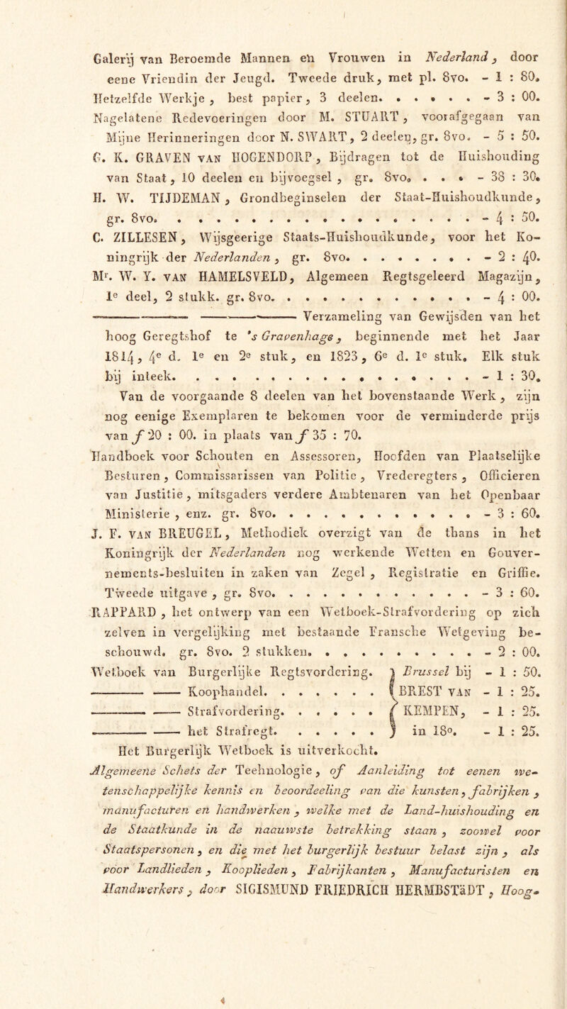 Galerij van Beroemde Mannen eii Vrouwen in Nederland, door eene Vriendin der Jeugd. Tweede druk, met pl. 8yo. - 1 : 80, Hetzelfde Werkje , best papier, 3 deelen. 3 ; 00. Nagelatene Redevoeringen door M. STIIART , vcoraigegaan van Mijne Herinneringen dcor N. SWAllT, 2 deelen? gr. 8vo. - 5 % 50, G, K. GRAVEN van HOGENDORP , Bijdragen tot de Huishouding van Staat, 10 deelen en bijvoegsel , gr, Svo, . . • - 38 : 30, H. W. TIJDEMAN , Grondbeginselen der Staat-Hiiishoudkunde, gr. 8vo. . 50. C. ZILLESEN, Wijsgeerige Staats-Huisboudkunde, voor het Ko- ningrijk der Nederlanden ^ gr. 8vo. 2 : 4*^. Ml. W. Y. VAN HAMELSVELD, Algemeen Regtsgeleerd Magazijn, 1^ deel, 2 stukk. gr. 8vo. .-4* —— — Verzameling van Gewijsden van het hoog Geregtshof te *s Grapenhage, beginnende met het Jaar 1814, 4® ^0 stuk, en 1823, 6® d. stuk. Elk stuk bij inteek -1: 30, Van de voorgaande 8 deelen van hel bovenstaande W^erk , zijn nog eenige Exemplaren te bekomen voor de verminderde prijs van ƒ 20 ; 00. in plaats van ƒ 35 : 70. Handhoek voor Schouten en Assessoren, Hoofden van Plaatselijke \ Besturen, Commissarissen van Politie, Vrederegters , Officieren van Justitie, mitsgaders verdere Ambtenaren van het Openbaar Ministerie , enz. gr. 8vo - 3 : 60, J. F. VAN BREUGEL, Methodiek overzigt van cle thans in het Koningrijk der Nederlanden nog werkende Wetten en Gouver- nements-besluiten in zaken van Zegel , PiCgistratie en Griffie. Tweede uitgave , gr. 8vo - 3 : 60. RAPPARH , bet ontwerp van een Wetboek-Strafvordering op zich zelven in vergelijking met bestaande Eransche Wetgeving be- schouwd. gr. 8vo. 2 stukken - 2 : 00. Wetboek van Burgerlijke Pvegtsvordering. ) Brussel bij - 1 : 50. — Koophandel f BREST VAN - 1 : 25. —— —— Strafvordering | KEMPEN, - 1 ; 25. — het Strafregt ) in 18°. - 1 ; 25. Het Burgerlyk Wetboek is uitverkocht, Algen^eene Schets der Teehuologie, oj^ Aanleiding tnt eenen we- tenscliappelijhe kennis en heoordeeling pan die kunsten ^ J'ahrijken ^ manufacturen en handwerken , welke met de Land-huishouding en de Staatkunde in de naauwste betrekking staan , zooiirel poor Staatspersonen , en die met het burgerlijk bestuur belast zijn , als poor Landlieden , Kooplieden, Fabrijkanten , Manufacturisteji en Mandwerkers^ door SIGISMÜNJ) FRIEDRICH HERMBSTaDT, Hoog- i