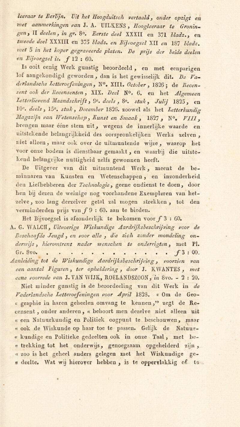 leeraar te Berlijn* Vit het Hoogduitsch vertaald, onder opzigt en met aanmerkingen pan J. A. UILKENS j Hoogleeraar te Gronin^ gen^ II deelen, in gr. 8°, Eerste deel XXXII en 371 Uadz.^ en tweede deel XXXIII en 375 Uadz. en Bijvoegsel XII en 187 Uadz. met 5 in het koper gegraveerde platen. Be prijs der heide deelen en Bijvoegsel is. ƒ 12 : 60. Is ooit eenig Werk gunstig beoordeeld , en met eenparigen lof aangekondigd geworden^ dan is het gewisseiijk dit. Be Fa^ derlandsche Letteroefeningen, XIII. Octoher , 1826 j de Recen- sent ook der Recensenten, XIX. Beel 6. en het Algemeen Letterlievend Maandschrift j, 9^. deels , 8e. stuk , Julij 1825 , en IQe. deels y 15e. stuk, Becember 1826. zoowel als het Letterkundicr- O Magazijn van Wetenschap, Kunst en Smaak, 1827 ^ N®, FIIl, brengen maar éene stem uit, wegens de innerlyke waarde en uitstekende belangrijkheid des oorspronkelijke!! Werks zelven , niet alleenmaar ook over de uitmuntende wijze ^ waarop het voor onze bodem is dienstbaar gemaakt , en waarby die uitste-- kend belangrijke nuttigheid zelfs gewonnen heeft. De Uitgever van dit uitmuntend Werk, meent de be- rninnaren van Kunsten en Wetenschappen, en inzonderheid den Liefhebberen der Technologie, geene ondienst te doen, door hen bp dezen de weinige nog voorliandeiie Exempleren van het- zelve , zoo lang derzelver getal zal mogen strekken , tot den verminderden prijs van ƒ 9 : 60. aan Ie bieden. Het Bijvoegsel is afzonderlijk te bekomen voor ƒ 3 : 60. A. G. WALCH, Tlitvoerige Wiskundige Aardrijksbeschrijving voor de Beschaafde Jeugd, en voor alle , die zich zonder mondeling on- derwijs , hieromtrent nader wenschen te onderrigten, met Pl. Gr. 8vo ƒ5* Aanleiding tot de Wiskundige Aardrijksbeschrijving, voorzien van een aantal Figuren, ter opheldering, door J. RWANTES met eene voorrede van J. VAN WIJK, B.0ELANDSZ00N, in 8vo. - 2 : 20. Niet minder gunstig is de beoordeeling van dit Werk in de Vaderlandsche Letteroefeningen voor April 1828. k Om de Geo- cc graphie in haren geheelen omvang te kennenzegt de Re- censent , onder anderen, « behoort men dezelve niet alleen uit « een Natuurkundig en Politiek oogpunt te beschouwen, maar « ook de Wiskunde op haar toe te passen. Gelijk de Natuur- « kundige en Politieke gedeelten ook in onze Taal , met be- « trekking tot het onderwijs, genoegzaam opgehelderd zpn , « zoo is het geheel anders gelegen met het Wiskundige ge- e deelte. Wat wij hierover hebben is te oppervlakkig of t©