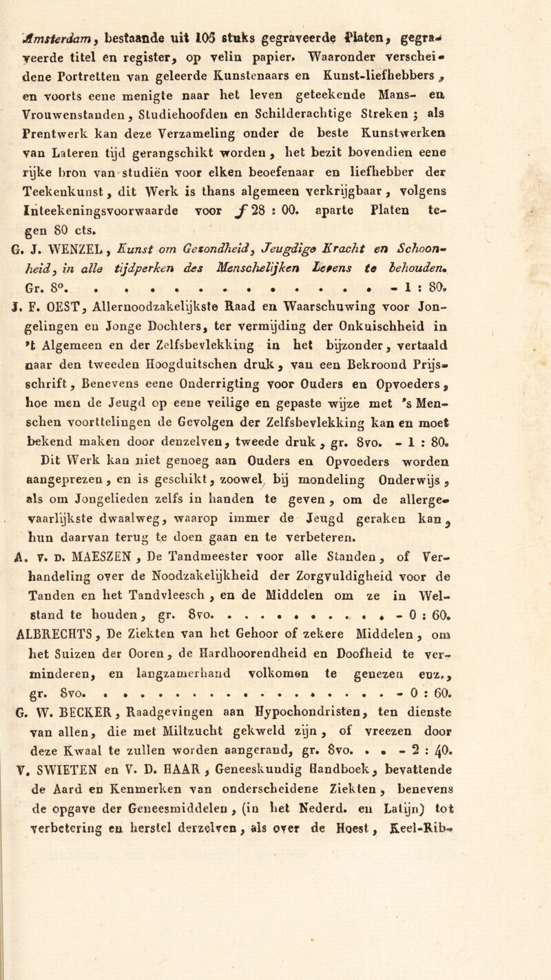 'Amsterdam 9 bestaande uit 105 stuks gegraveerd^ J'laten, gegra- veerde titel en register, op velin papier» Waaronder verschei- dene Portretten van geleerde Kunstenaars en Kunst-liefhebbers , en voorts eene menigte naar het leven geteekende Mans- en Vrouwenstauden , Studiehoofden en Schilderachtige Streken ; als Prentwerk kan deze Verzameling onder de beste Kunstwerken van Lateren tyd gerangschikt worden , het bezit bovendien eene rijke bron van studiën voor eiken beoefenaar en liefhebber der Teekenkunst, dit Werk is thans algemeen verkrijgbaar , volgens Inteekeningsvüorwaarde voor ƒ 28 ! 00. aparte Platen te- gen 80 ets, G, J. WENZEL, Kunst om Gezondheid^ Jeugdigs Kracht en Schoon- heid y in alle tijdperken des Menscheljken Leiens te behouden» Gr. 8°. . » . • . - 1 : 80, I. F. OEST, Allernoodzakelijkste Raad en Waarschuwing voor Jon- gelingen en Jonge Dochters, ter vermijding der Onkuischheid in *t Algemeen en der Zelfsbevlekking in hel byzonder, vertaald naar den tweeden Hoogduitschen druk , van een Bekroond Prijs- schrift, Benevens eene Onderrigting voor Ouders en Opvoeders, hoe men de Jeugd op eene veilige en gepaste wijze met *s Men- schen voorttelingen de Gevolgen der Zelfsbevlekking kan en moet bekend maken door denzeiven, tweede druk, gr. 8vo. - 1 : 80, Dit Werk kan niet genoeg aan Ouders en Opvoeders worden aangeprezen , en is geschikt, zoowel bij mondeling Onderwijs, als om Jongelieden zelfs in handen te geven , om de allerge- vaarl’jkste dwaalweg, waarop immer de Jeugd geraken kan hun daarvan terug te doen gaan en te verbeteren. A, 7. D. MAESZEN , De Tandmeester voor alle Standen, of Ver- handeling over de Noodzakelijkheid der Zorgvuldigheid voor de Tanden en het Tandvleesch , en de Middelen om ze in Wel- stand te houden, gr. 8vo *-0: 60. ALBRECHTS , De Ziekten van het Gehoor of zekere Middelen , om het Suizen der Ooren , de Hardhoorendheid en Doofheid te ver- minderen, en langzamerhand volkomen te genezen enz,, gr. 8vo, • - 0 : 60. G. VV. BECKER, Raadgevingen aan Hypochondristen, ten dienste van allen, die met Miltzucht gekweld zijn, of vreezen door deze Kwaal te zullen worden aangerand, gr. $vo. . • - 2 : 40. V. SWIETEN en V. D. HAAR , Geneeskundig Handboek, bevattende de Aard en Kenmerken van onderscheidene Ziekten , benevens de opgave der Geneesmiddelen, (in het Nederd. en Latijn) tot verbetering ca herstel derzelven, als over de Hoest, Reel-Rib»