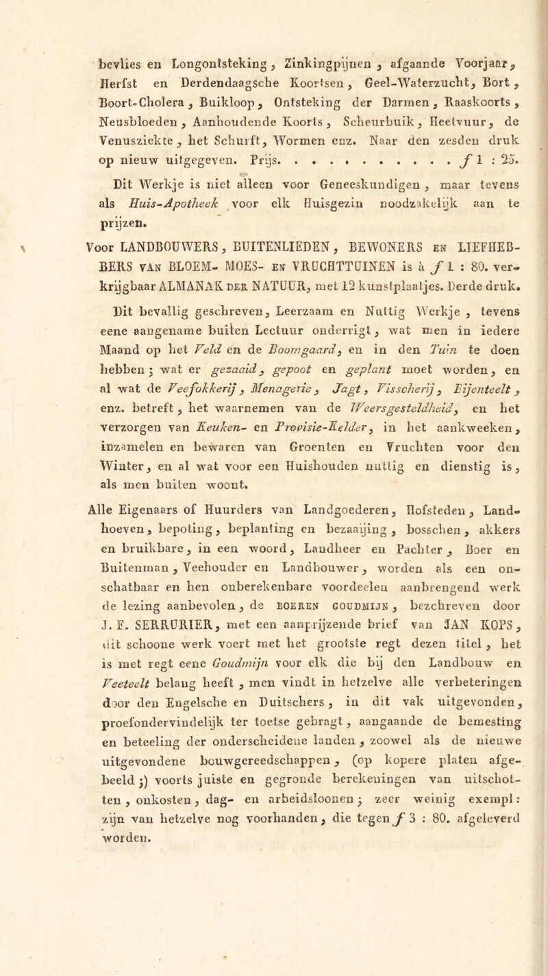 Herfst en Derdendaagsche Koortsen, Geel-Waterzucht, Bort , Boort-Cholera , Buikloop, Ontsteking der Darmen, Baaskoorts , Neusbloeden, Aanhoudende Koorts, Scheurbuik, Heetvuur, de Venusziekte, het Schurft, Wormen enz. Naar den zesden druk op nieuw uitgegeven. Prijs. ƒ ^ Dit Werkje is niet alleen voor Geneeskundigen , maar tevens als Huis^ Apotheek voor elk Huisgezin noodzakelnk aan te prijzen. Voor LANDBOUWERS, BUITENLIEDEN, BEWONERS en LIEFHEB- BERS van BLOEM- MOES- en VRüCHTTÜINEN is a ƒ 1 : 80. ver- krijgbaar ALMANAK der NATUUR, met 12 kunstplaatjes. Derde druk* Dit bevallig gesclireven. Leerzaam en Nuttig VVerkje , tevens eene aangename builen Lectuur onderligt, wat men in iedere Maand op bet Veld en de Boomgaard^ en in den Tuin te doen hebben 5 wat er gezaaidy gepoot en geplant moet worden, en al wat de Veefokkerij , Menagerie y Jagt, Visscherj y Bijenteelt y enz. betreft , het waarnemen van de Weersgesteldheidy en het verzorgen van Keuken- en Prouisie-Keldery in het aankweeken, inzamelen en bewaren van Groenten en Vruchten voor den Winter, en al wat voor een Huishouden nuttig en dienstig is, als men buiten woont. Alle Eigenaars of Huurders van Landgoederen, Hofsteden, Land- hoeven , bepoting, beplanting en bezaaijing , bosseben , akkers en bruikbare, in een woord, Landheer en Pachter , Boer en Buitenman, Veehouder en Landbouwer, worden als een on- schatbaar en hen onberekenbare voordeclen aanbren^end werk O de lezing aanbevolen, de boeren goudmijn, bezehreven door J. F. SERRÜRIER, met een aanprijzeiide brief van JAN KOPS, dit schoone werk voert met het grootste regt dezen titel , het is met regt eene Goudmijn voor elk die bij den Landbouw en Veeteelt belang beeft , men vindt in hetzelve alle verbeteringen door den Engelscbe en Duitsebers, in dit vak uitgevonden, proefondervindelijk ter toetse gebragt, aangaande de bemesting en beteeling der onderscheidene landen , zoowel als de nieuwe uitgevondene bouwgereedschappen, (op kopere platen afge- beeld;) voorts juiste en gegronde berekeningen van uitschot- ten , onkosten, dag- en arbeidsloonen; zeer weinig exempl: zijn van hetzelve nog voorhanden, die tegen ƒ 3 ; 80, afgeleyerd worden.
