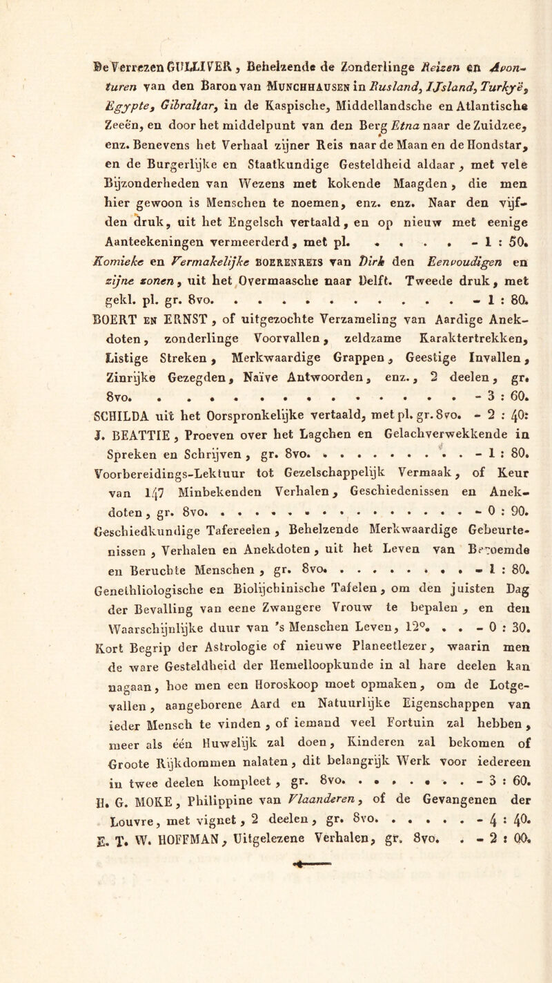 ®eTerrczenGTJIJLIVER 3 Befaekende <ie Zonderlinge Heizen én Apon^ turen van den Baron van MüNCHHAUSEN in Rusland, Ijsland, Turkjë, Egypte, Gibraltar, in de Kaspische_, Middellandsclie en Atlantische Zeeën, en door het middelpunt van den Berg Etna naar de Zuidzee, enz. Benevens het Verhaal zijner Reis naar de Maan en de Hondstar, en de Burgerlijke en Staatkundige Gesteldheid aldaar , met velé Bijzonderheden van Wezens met kokende Maagden, die men hier gewoon is Menschen te noemen, enz. enz. Naar den vijf- den ^ruk, uit het Engelsch vertaald, en op nieuw met eenige Aanteekeningen vermeerderd, met ph « * . . » 1 : 50* Komieke en Vermakelijke BOERENREIS van Dirk den Eenpoudigen en zijne zonen, uit het Overmaasche naar Delft. Tweede druk, met gekl. pl. gr. 8vo. - 1 : 80. BOERT EN ERNST , of uitgezóchte Verzameling van Aardige Anek- doten, zonderlinge Voorvallen, zeldzame Karaktertrekken, Listige Streken, Merkwaardige Grappen, Geestige Invallen, Zinrijke Gezegden, Naïve Antwoorden, enz., 2 deelen, gr# 8vo. • ,••..•......-3: 60. SCHILDA uit het Oorspronkelijke vertaald, met pl.gr. 8vo. - 2 ; 4O: I. BEATTIE , Proeven over het Lagchen en Gelachverwekkende in Spreken en Schrijven , gr. 8vo. * -1: 80. Voorbereidings-Lektuur tot Gezelschappelijk Vermaak, of Keur van 147 Minbekenden Verhalen, Geschiedenissen en Anek- doten , gr. 8vo. Oj 90. Geschiedkundige Tafereeien, Behelzende Merkwaardige Gebeurte- nissen , Verhalen en Anekdoten , uit het Leven van Benoemde en Beruchte Menschen , gr. 8vo« I ; 80. Genelhliologische en Biolijchinische Tafelen, om den juisten Dag der Bevalling van eene Zwangere Vrouw te bepalen , en den Waarschijnlijke duur van ’s Menschen Leven, 12°, . . - 0 : 30. Kort Begrip der Astrologie of nieuwe Planeetlezer, waarin men de ware Gesteldheid der Hemelloopkunde in ai hare deelen kan nagaan, hoe men een Horoskoop moet opmaken, om de Lotge- vallen , aangeborene Aard en Natuurlijke Eigenschappen van ieder Mensch te vinden , of iemand veel Fortuin zal hebben , meer als één Huwelijk zal doen, Kinderen zal bekomen of Groote Rijkdommen nalaten, dit belangrijk Werk voor iedereen in twee deelen kompleet , g^* 8vo. .• * 60* H, G. MOKE, Philippine van Vlaanderen, of de Gevangenen der Louvre, met vignet , 2 deelen , gr» 8vo. . . ... - 4 • 4^* E. T* W. HOFFMAN, üitgelezene Verhalen, gr, 8vo. . - 2 : 00*