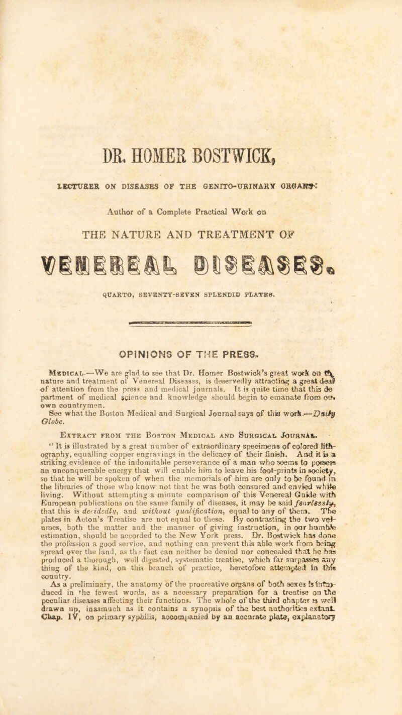 DR. HOMER BOSTWICK, LECTURER ON DISEASES OF THE GENITO-URINARY OHGAIWh: Author of a Complete Practical Work oa THE NATURE AND TREATMENT OF QUARTO, SEVBNTY-SEVKN SPLENDID PLATES. OPINIONS OF THE PRESS, Medical.—We are ^lad to see that Dr. Homer Bostwick’s great work on nature and treatment ot Venereal Diseases, is deservedly attracting a greaU deal of attention from the press and medical journals. It is quite time that thb de partment of medical science and knowledge .should begin to emanate from ots own countrymen. See what the Boston Medical and Surgical Journal says of tliia w'orh.—D*ity Globe. Extract trom the Boston Medical and Surgical JouhnAl. “ It is illustrated by a great number of extraordinary specimens of colored lith- ography, equalling copper engravings in the delicacy of their finish. And it is a striking evidence of the indomitable perseverance of a man who seems to poeaesa an unconquerable energy that will enable him to leave bis foot-prints in society, so tliat he will be spoken of when the memorials of him are only to be found in the libraries of those who know not that he was both censured and envied while living. Without attempting a minute comparison of this Venereal Guide with European publications on the same family of diseases, it may l>e said fearlessly that this is deridcdlit, and without qualification., equal to any of them. The plates in Acton’s Treatise are not equal to these. By contrasting the two vol- umes, both the matter and the manner of giving instruction, in oar humb.'e estimation, should be accorded to the New York preas. Dr. Bostwiek has done the profession a good service, and nothing can prevent this able work from being spread over the lanJ, as th: fact can neither be denied nor concealed that be has produced a thorough, well digested, systematic treatise, which far surpasses any thing of the kind, on this branch of practice, heretofore attempted in tins country. As a preliminary, the anatomy of the procreative organs of both sexes btntny duced in rhe fewest w'ords, as a necessary preparation for a treatise on the peculiar diseases affecting their functions. The whole of the third chapter 13 well drawn up, inasmuch as it contains a synopsis of the best authorities extant. Chap. IV, on primary syphilis, accompanied by an accurate plate, explanatory