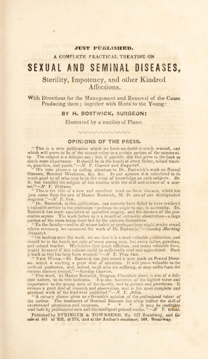 jnuST PCKILISIIED, A COMPLETE PRACTICAL TREATISE ON SEXUAL AND SEMINAL DISEASES, Sterility, Impotency. and other Kindred Affections. With Directions for the Management and Removal of the Cause Producing them ; together with Hints to the Young: BY H. 80STW1CK, SURGEON! Illustrated by a number of Plates. OPINIONS OF THE PRESS. This is a new publication which we have no doubt is much wanted, and which will prove to he of the utmost value to a certain portion of the communi- ty. The subject is a delicate one ; hut, if possible, this fact gives to the hook so much more importance. It should be in the hands ol every father, school teach- er, guardian, and youth.—JV*. Y. Courier and Enquire'^. “ VVe take pleasu'e in calling attention to Dr. I’ostwick’s work on Sexual Diseases, Seminal Weakness, &c. &c. In our opinion it is calculated to do (nuch good to all who may he in the want of knowledge on such subjects. Dr. IJ. has handled tlie subject of tliis treatise with the skill and science of a mas- ter.—W Y. Tribune.  This is the title of a new and e.xcellent work on these diseases, which has just come from the pen of Homer Bostwick, M. D. one of our distinguished surgeons.”—jV T. tiun.  Dr. Bostwick, in this publication, can scarcely have failed to have rendered a valuable service to tlie profession —perhajis we ought to say, to humanity. Dr. Bostwick has made specialties of operative surgery, and the diseases of the gen- erative organs Tlie work before us is a record of extensive observation—a large portion of the cases being deser bed by the patients tliemselves. ‘‘ To the faculty—and to all whose habits or predispositions might render sound advice necessaiy, we commend the work of Dr. Bostwick.—t^unday Morning Dispatch.  t )n looking over this work, wo see that it is a most valuable publication, and should be in the hands not only of every young man, hut every father, guardian, and school teacher. We believe that much affliction, and many valuable lives, would be saved if this volume could he sufficiently read and appreciated. Such a work as this has long been wanted.—JV* Y. True Sun, “ Aew Work.— I)r. Bostwick has just issued a new work on Sexual Disea- ses which is exciting a great deal of attention. It will prove valuable to the medical profession, and, indeed, to all who are suffering, or may suffer from the various diseases treated.”—Sunday Courier. “This work, by Homer Bostwick, Surgeon, Chaiuhers street, is one of a deli- cate nature, as its title indicates. It is one, however, of the highest value and importance to the young men of the faculty, and to jiarents and guardians. It evinces a great deal of research and observation, and is the most complete and practical work of the kind ever published.”—N. Y. JJtlas. A cursory glance gives us a favorable opinion of the professional talent of the author. The treatment of Seminal Diseases has often baffled the skill of cx|>erieneed physicians and surgeons. % * s: profitably read both by professional men and the intelligent genera! reader.”—W Y. Globe. Pnblishedby STRINGER & TOWNSEND, No. 222 Broadway, and for wUe at 161 at 252, at 575, and at the Antlior’s residence, 504, Broadway.