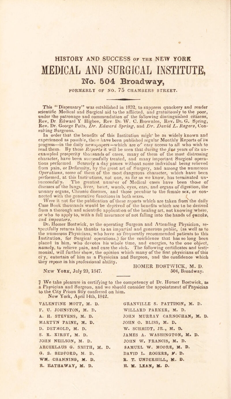 HISTORY AND SOCCESS of the NEW YORK MEDICAL AND SURGICAL INSTITUTE, No. 504 Broadway, FORMERLY OF NO. 75 CHAMBERS STREET. This “Dispensary” was established in 183-2, to suppress quackery and render scientific Medical and Surgical aid to the afRicted. and gratuitously to the })oor, under the patronage and commendation of the following dintinguished citizens, Rev, Dr Edward Y Higbee, Rev Dr. W, C. Brownlee, Rev. Dr. G. Spring, Rev. Dr. George Potts, Vr. Edward Sprivg, and Dr. David L. Rogers, Con- .suUing Surgeons. In order that the benefits of this Institution miglF be as widely known and experienced as possib’e, there liave been published regular Monthly Reports of i's progress—in the daily newspapers—which are o‘’ easy access to all who wish to read them. By these Reports it will be seen that during the five years of its un- exampled prosperity thousands of cases, many of them of the most distressing character, have been successfully treated, and many important Surgical opera- tions performed. Scarcely a day passes without some individual being relieved from pain, or Deformity, by the great art of Surgery, and among the numerous Operations, some of them of the most dangerous character, which have been performed, at this Insti'utions, not one, as far as we know, has terminated ijn- successfufy. The greatest numlmr of Medical cases have been those of diseases of the lungs, liver, heart, womb, eyes, eai-s, and organs of digestion, the urinary organs. Chronic diseases, and those peculiar to the female sex, or con- nected will) the generative functions in both sexes. Were it not for the publication of these reports which are taken from the daily Case Book thousands would be deprived of the benefits which are to be derived from a thorough and scientific application of the healing art, not knowing where, or who to apply to, with a full assurance of not falling into the hands of quacks, and impostors. Dr. Homer Bostwick, as the operating Surgeon and Attending Physician, re- spectfully returns his thanks loan impartial and generous public, (as well as to the numerous Physicians, who have so frequently recommended patients to this Institution, for Surgical operations,) lor the confidence that heis so long been placed in him, who devotes bis whole time, and energies, to the one object, namdy, to relieve pain, and cure the sick. The following certificates and testi- monial, will further show, the opinion which many of the first physicians of this ci*y, entertain of him as a Physician and Surgeon, and the confidence which tiiey repose in his professional ability. HOMER BOSTWICK, M. D. New York, July 20, 1847. 504, Broadway. We take pleasure in certifying to the competency of Dr. Homer Bostwick, as a Physician and Surgeon, and we should consider the appointment of Physician to the City Prison fitly conferred on him. New York, April 14th, 1842. VALENTINE MOTT, M. D, F. U. JOHNSTON, M. D. A. H. STEVENS, M. D. MARTYN PAINE, M. D. 0. DETMOLD, M. D. S. R. KIRBY, M. D. JOHN NEILSON, M. D. ARCHELAUS O. SMITH, M. D. O. S. BEDFORD, M. D. WM. CHANNINO, M. D. GRANVILLE S. PATTISON, M. D. WILLARD PARKER, M. D. JOHN MURRAY CARNOCHAN, M. D. JOHN O. BLISS, M. D, W. SCHMIDT, JR., M. D. JAMES A. WASHINGTON, M. D. JOHN W. FRANCIS, M. D. SAMUEL W. MOORE, M. D. DAVID L. ROGERS, M. D. R. T. UNDERHILL, M. D.