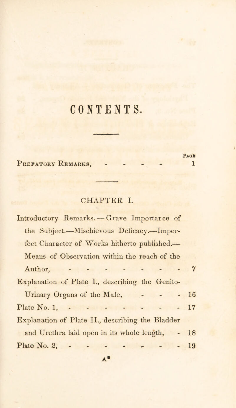 Paos CHAPTER 1. Introductory Remarks. — Grave Impoitarce of the Subject.—Mischievous Delicacy.—Imper- fect Character of Works hitherto published.— Means of ObseiTation within the reach of the Author, -------7 Explanation of Plate I., describing the Genito- Urinai'y Organs of the Male, - - -16 Plate No. 1,- - - - - - -17 Explanation of Plate II., describing the Bladder and Urethra laid open in its whole len^h, - 18 Plate No. 2, -------19