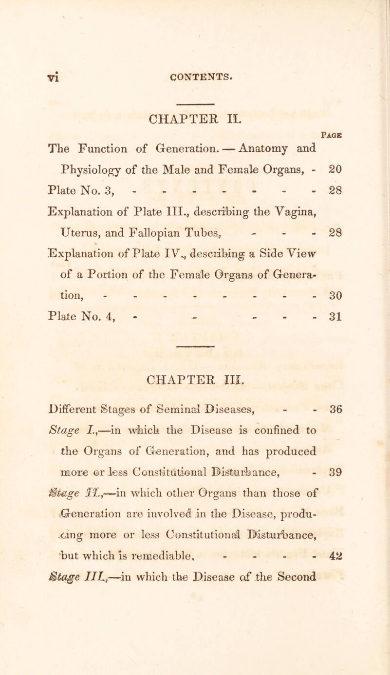 CHAPTER 11. Page The Function of Generation. — Anatomy and Physiology of the Male and Female Organs, - 20 Plate No. 3, - - - - - - -28 Explanation of Plate III., describing the Vagina, Uterus, and Fallopian Tubes., - - - 28 Explanation of Plate IV., desciibing a Side View of a Portion of the Female Organs of Genera- tion, ---.,.--30 Plate No. 4, - - - - - 31 CHAPTER IH. Different Stages of Seminal Diseases, - - 36 Stage L,—in which the Disease is confined to the Organs of Generation, and has produced more or less Constitutional Distuihance, - 39 Stage H.,—-in which other Organs than those of Generation are involved in the Disease, produ- xing more or less Constitutionaii Distuihance, but which is remediable, - - - - 42 Stage JILf—in which the Disease oi* the Second