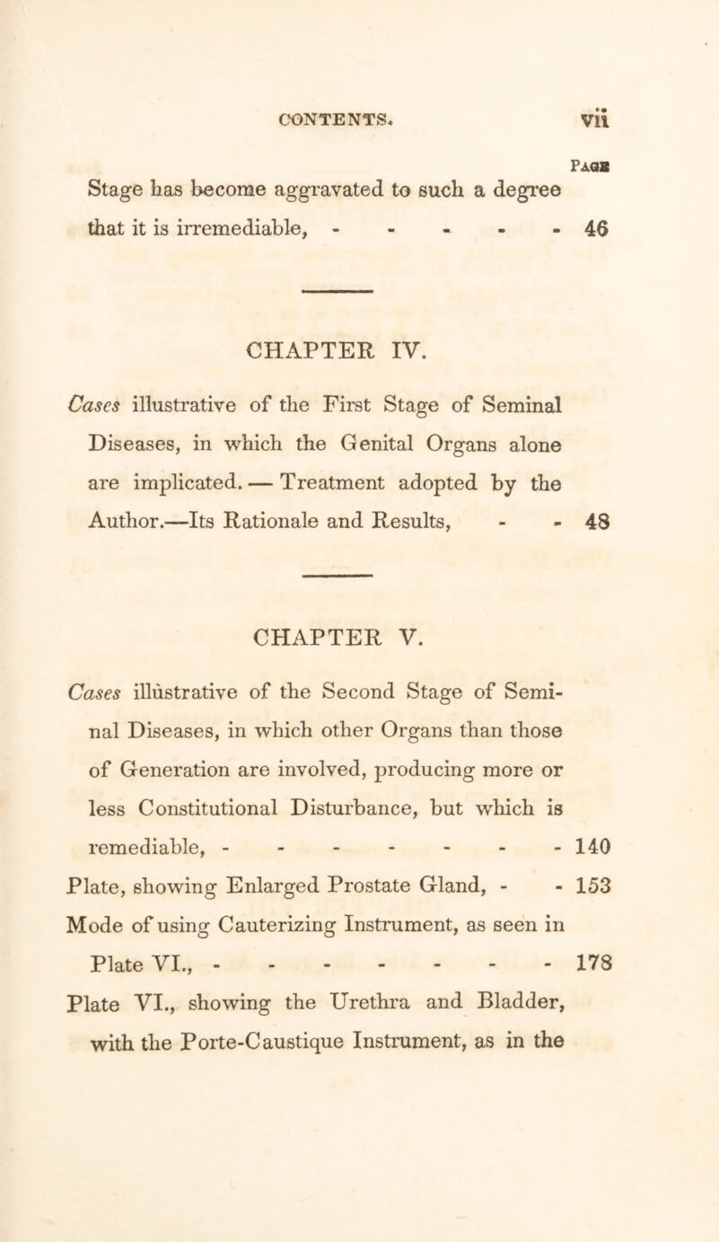 Paob Stage has become aggravated to such a degree that it is irremediable, - - - - - 46 CHAPTER IV. Cases illustrative of the First Stage of Seminal Diseases, in which the Genital Organs alone are implicated. — Treatment adopted by the Author.—Its Rationale and Results, - - 48 CHAPTER V. Cases illustrative of the Second Stage of Semi- nal Diseases, in which other Organs than those of Generation are involved, producing more or less Constitutional Disturbance, but which is remediable, - - - - - - -140 Plate, showing Enlarged Prostate Gland, - - 153 Mode of using Cauterizing Instrument, as seen in Plate VI., 178 Plate VI., showing the Urethra and Bladder, with the Porte-Caustique Instrument, as in the