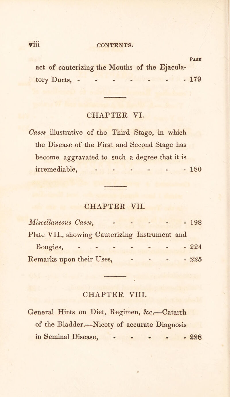 Pasx act of cauterizing the Mouths of the Ejacula- tory Ducts, ------- 179 CHAPTER VI. Cases illustrative of the Third Stage, in which the Disease of the First and Second Stage has become aggravated to such a degree that it is irremediable, - - - - - -180 CHAPTER VH. Miscellaneous Cases^ - - - - - 198 Plate VH., showing Cauterizing Instrument and Bougies, 224 Remarks upon their Uses, - . _ . 225 CHAPTER VHI. General Hints on Diet, Regimen, &c.—CataiTh of the Bladder.—Nicety of accurate Diagnosis in Seminal Disease, - - . . . 228