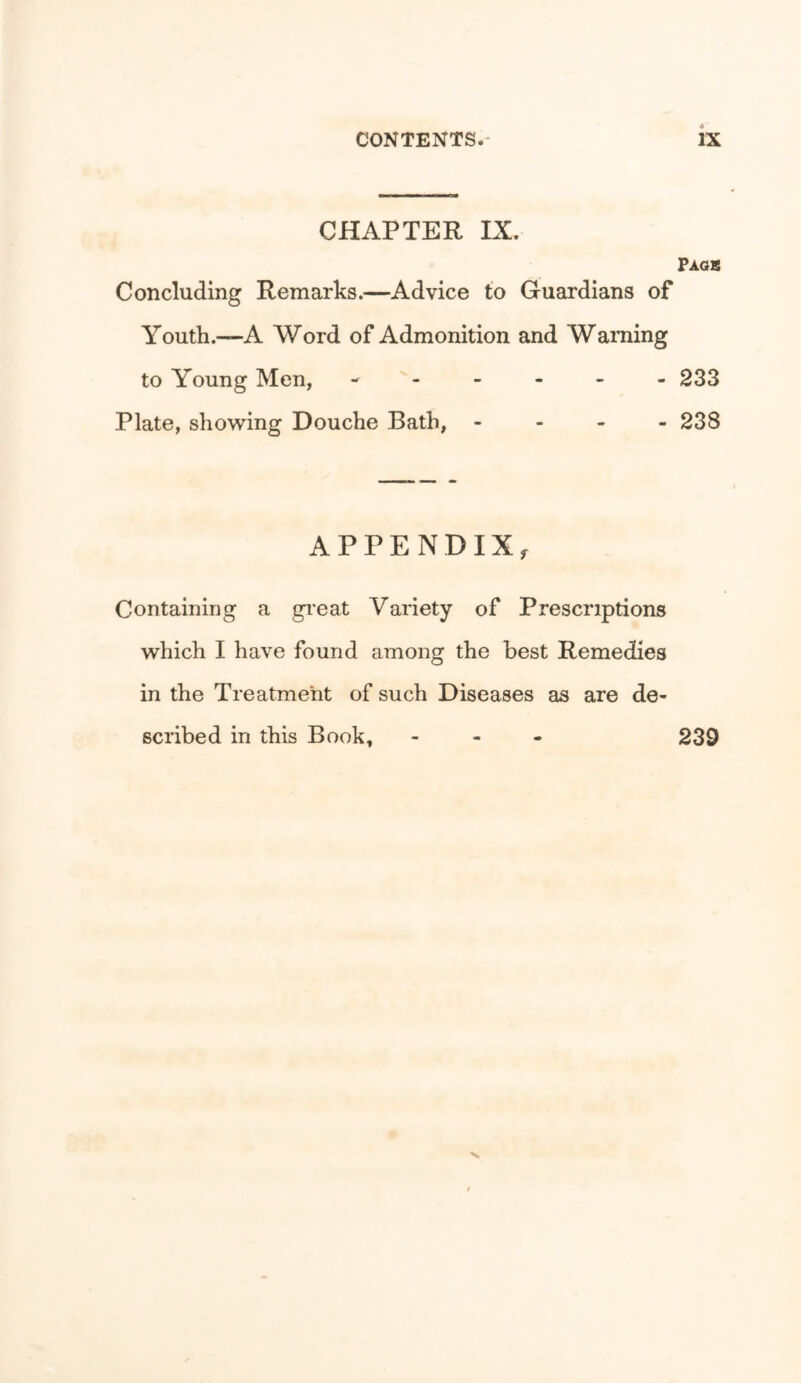 CHAPTER IX. Faqs Concluding Remarks.—Advice to Guardians of Youth.—A Word of Admonition and Warning to Young Men, ------ 233 Plate, showing Douche Bath, - - - - 238 APPENDIX, Containing a gi’eat Variety of Prescriptions which I have found among the best Remedies in the Treatment of such Diseases as are de- scribed in this Book, - - - 239