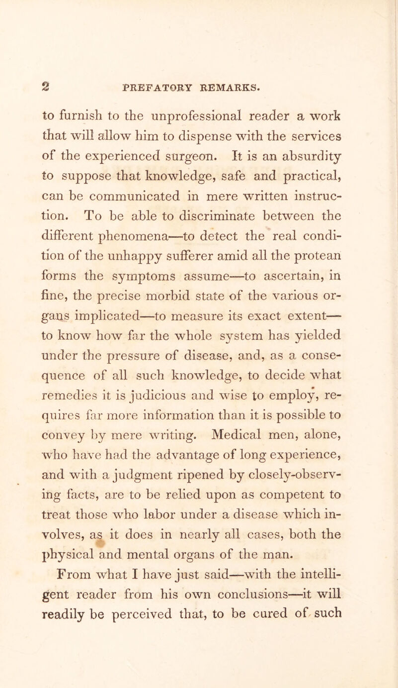 to furnish to the unprofessional reader a work that will allow him to dispense with the services of the experienced surgeon. It is an absurdity to suppose that knowledge, safe and practical, can be communicated in mere written instruc- tion. To be able to discriminate between the different phenomena—to detect the real condi- tion of the unhappy sufferer amid all the protean forms the symptoms assume—to ascertain, in fine, the precise morbid state of the various or- gans implicated—to measure its exact extent—- to know how far the whole system has yielded under the pressure of disease, and, as a conse- quence of all such knowledge, to decide what remedies it is judicious and wise to employ, re- quires far more information than it is possible to convey by mere writing. Medical men, alone, who have had the advantage of long experience, and with a judgment ripened by closely-observ- ing facts, are to be relied upon as competent to treat those who labor under a disease which in- volves, as it does in nearly all cases, both the physical and mental organs of the man. From what I have just said—with the intelli- gent reader from his own conclusions—it will readily be perceived that, to be cured of such