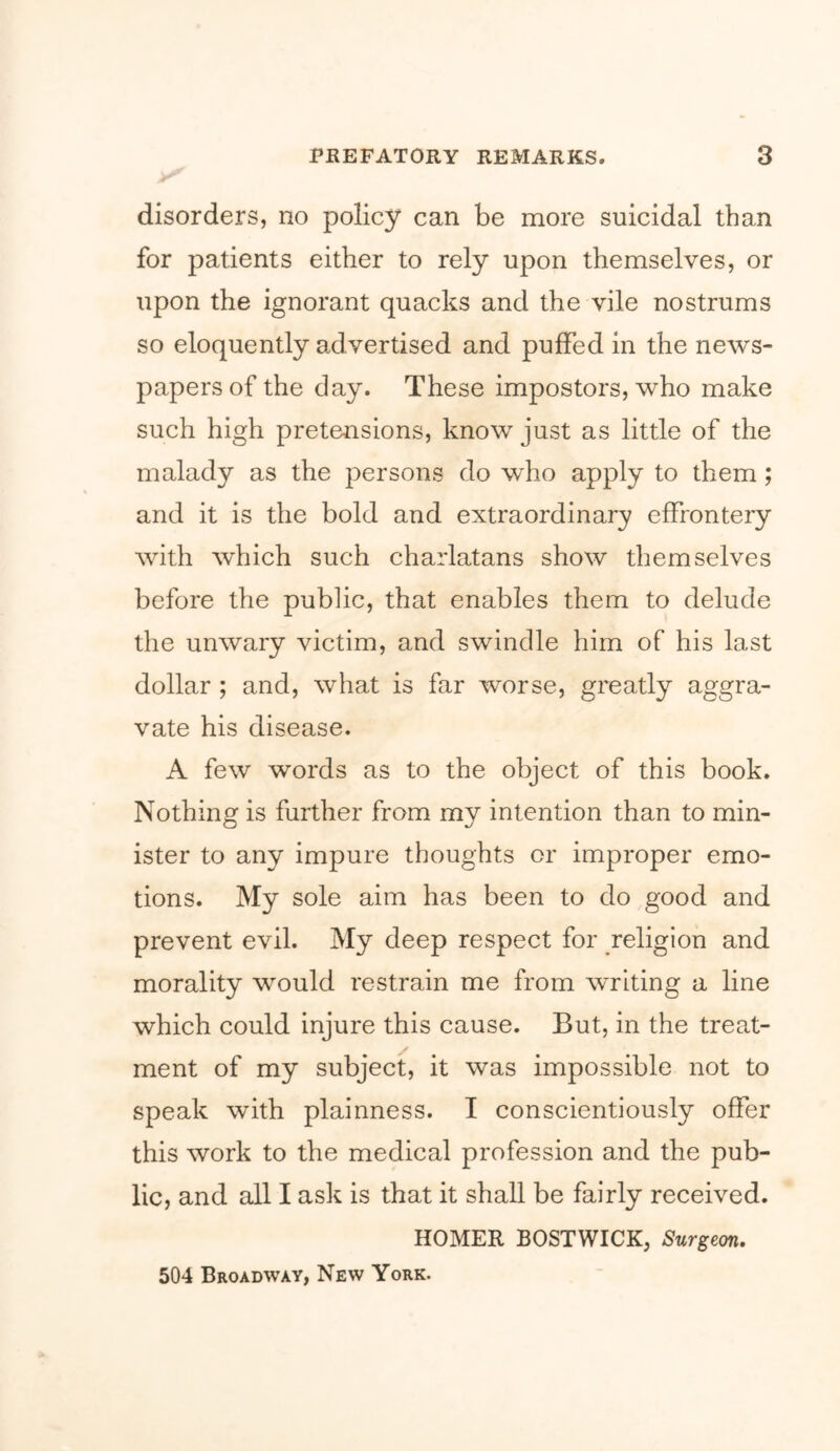 disorders, no policy can be more suicidal than for patients either to rely upon themselves, or upon the ignorant quacks and the vile nostrums so eloquently advertised and puffed in the news- papers of the day. These impostors, who make such high pretensions, know just as little of the malady as the persons do who apply to them; and it is the bold and extraordinary effrontery with which such charlatans show themselves before the public, that enables them to delude the unwary victim, and swindle him of his last dollar ; and, what is far worse, greatly aggra- vate his disease. A few words as to the object of this book. Nothing is further from my intention than to min- ister to any impure thoughts or improper emo- tions. My sole aim has been to do good and prevent evil. My deep respect for religion and morality would restrain me from writing a line which could injure this cause. But, in the treat- ment of my subject, it was impossible not to speak with plainness. I conscientiously offer this work to the medical profession and the pub- lic, and all I ask is that it shall be fairly received. HOMER BOSTWICK, Surgeon, 504 Broadway, New York.