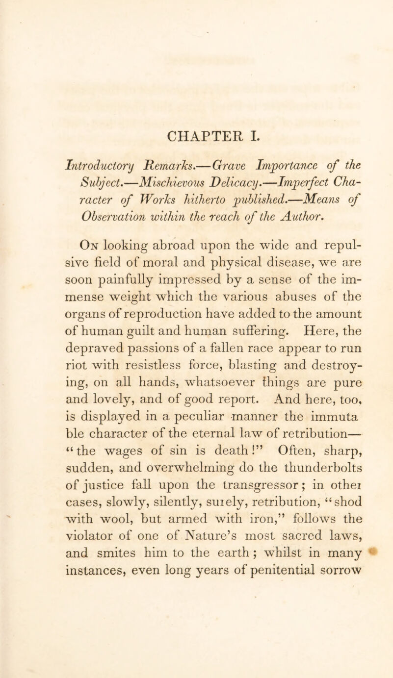 CHAPTER L Introductory Remarlcs.—Grave Importance of the Subject.—Mischievous Delicacy.—Imperfect Cha-' racter of WorJcs hitherto published.—Means of Obsei'vation within the reach of the Author. On looking abroad upon the wide and repul- sive field of moral and physical disease, we are soon painfully impressed by a sense of the im- mense weight which the various abuses of the organs of reproduction have added to the amount of human guilt and human suffering. Here, the depraved passions of a fallen race appear to run riot with resistless force, blasting and destroy- ing, on all hands, whatsoever things are pure and lovely, and of good report. And here, too, is displayed in a peculiar manner the immuta ble character of the eternal law of retribution— “the wages of sin is death!” Often, sharp, sudden, and overwhelming do the thunderbolts of justice fall upon the transgressor; in othei cases, slowly, silently, suiely, retribution, “shod with wool, but armed with iron,” follows the violator of one of Nature’s most sacred laws, and smites him to the earth ; whilst in many instances, even long years of penitential sorrow