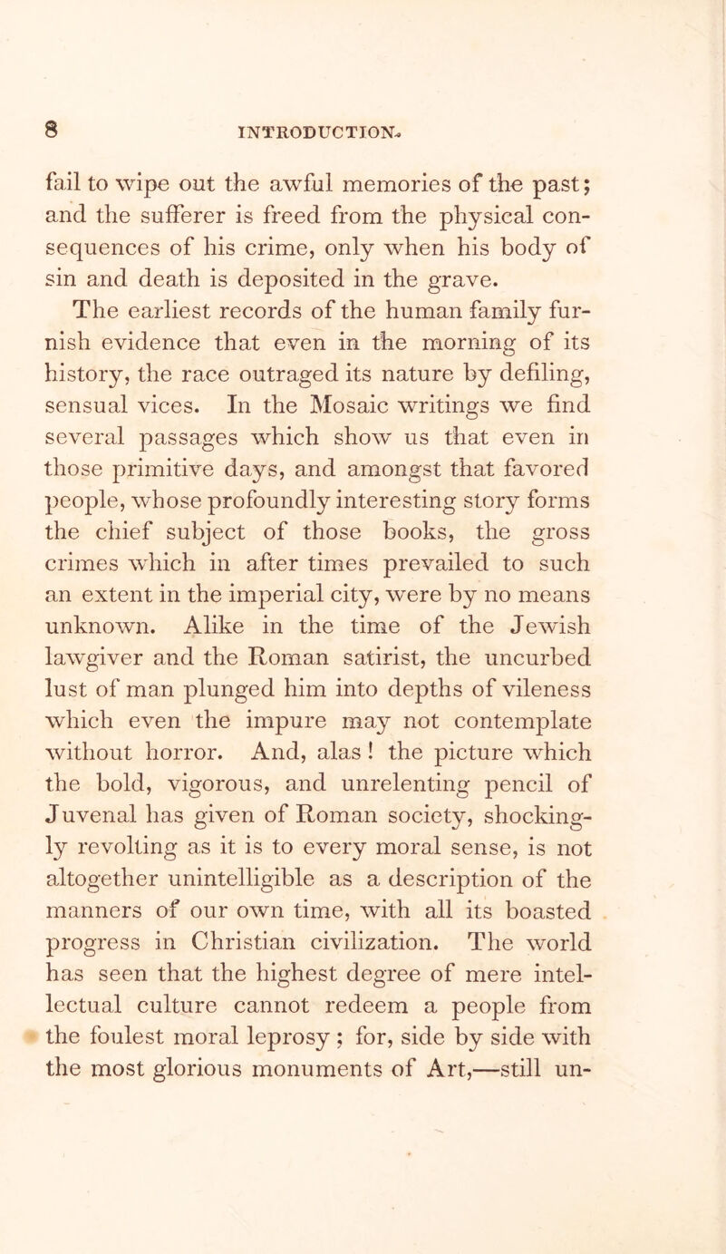 fail to wipe out the awful memories of the past; and the sufferer is freed from the physical con- sequences of his crime, only when his body of sin and death is deposited in the grave. The earliest records of the human family fur- nish evidence that even in the morning of its history, the race outraged its nature by defiling, sensual vices. In the Mosaic writings we find several passages which show us that even in those primitive days, and amongst that favored people, whose profoundly interesting story forms the chief subject of those books, the gross crimes which in after times prevailed to such an extent in the imperial city, were by no means unknown. Alike in the time of the Jewish lawgiver and the Roman satirist, the uncurbed lust of man plunged him into depths of vileness which even the impure may not contemplate without horror. And, alas! the picture which the bold, vigorous, and unrelenting pencil of Juvenal has given of Roman society, shocking- ly revolting as it is to every moral sense, is not altogether unintelligible as a description of the manners of our own time, with all its boasted progress in Christian civilization. The world has seen that the highest degree of mere intel- lectual culture cannot redeem a people from the foulest moral leprosy ; for, side by side with the most glorious monuments of Art,—still un-