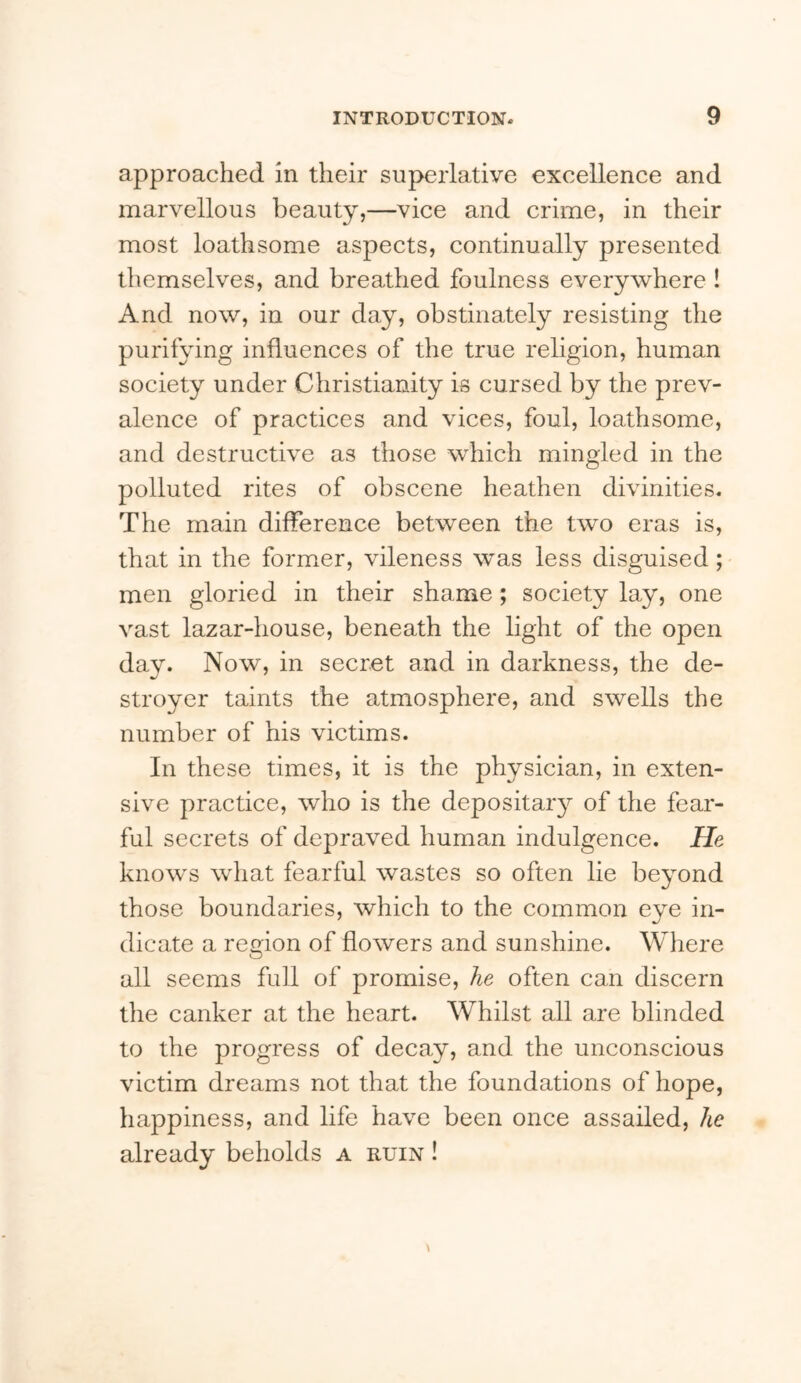 approached in their superlative excellence and marvellous beauty,—vice and crime, in their most loathsome aspects, continually presented themselves, and breathed foulness everywhere ! And now, in our day, obstinately resisting the purifying influences of the true religion, human society under Christianity is cursed by the prev- alence of practices and vices, foul, loathsome, and destructive as those which mingled in the polluted rites of obscene heathen divinities. The main difference between the two eras is, that in the former, vileness was less disguised; men gloried in their shame; society lay, one vast lazar-house, beneath the light of the open day. Now, in secret and in darkness, the de- stroyer taints the atmosphere, and swells the number of his victims. In these times, it is the physician, in exten- sive practice, who is the depositaiy of the fear- ful secrets of depraved human indulgence. He knows what fearful wastes so often lie beyond those boundaries, which to the common eye in- dicate a region of flowers and sunshine. Where all seems full of promise, he often can discern the canker at the heart. Whilst all are blinded to the progress of decay, and the unconscious victim dreams not that the foundations of hope, happiness, and life have been once assailed, he already beholds a ruin !