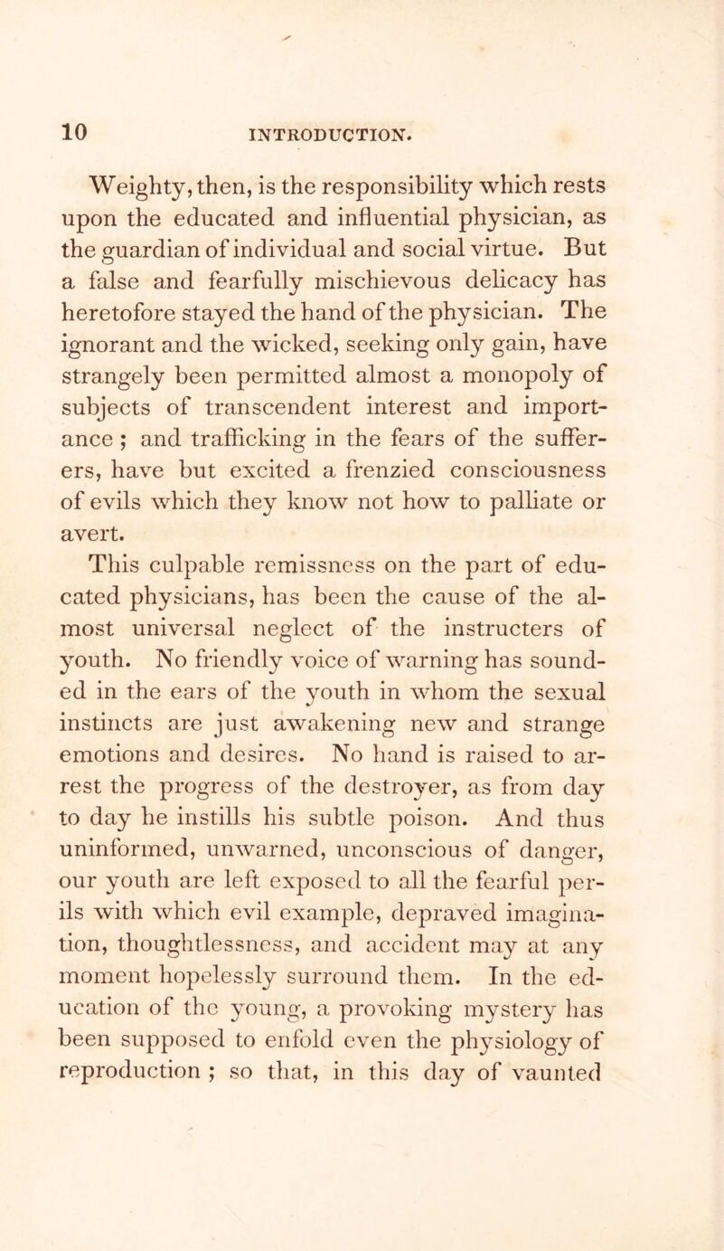 Weighty, then, is the responsibility which rests upon the educated and influential physician, as the guardian of individual and social virtue. But a false and fearfully mischievous delicacy has heretofore stayed the hand of the physician. The ignorant and the wicked, seeking only gain, have strangely been permitted almost a monopoly of subjects of transcendent interest and import- ance ; and trafficking in the fears of the suffer- ers, have but excited a frenzied consciousness of evils which they know not how to palliate or avert. This culpable remissness on the part of edu- cated physicians, has been the cause of the al- most universal neglect of the instructers of youth. No friendly voice of warning has sound- ed in the ears of the youth in whom the sexual instincts are just awakening new and strange emotions and desires. No hand is raised to ar- rest the progress of the destroyer, as from day to day he instills his subtle poison. And thus uninformed, unwarned, unconscious of danger, our youth are left exposed to all the fearful per- ils with which evil example, depraved imagina- tion, thoughtlessness, and accident may at any moment hopelessly surround them. In the ed- ucation of the young, a provoking mystery has been supposed to enfold even the physiology of reproduction ; so that, in this day of vaunted