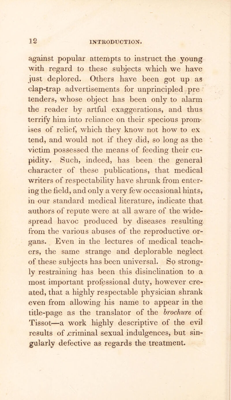 against popular attempts to instruct the young with regard to these subjects which we have just deplored. Others have been got up as clap-trap advertisements for unprincipled pre ' tenders, whose object has been only to alarm the reader by artful exaggerations, and thus terrify him into reliance on their specious prom- ises of relief, which they know not how to ex tend, and would not if they did, so long as the victim possessed the means of feeding their cu- pidity. Such, indeed, has been the general character of these publications, that medical writers of respectability have shrunk from enter- ing the field, and only a very few occasional hints, in our standard medical literature, indicate that authors of repute were at aU aware of the wide- spread havoc produced by diseases resulting from the various abuses of the reproductive or- gans. Even in the lectures of medical teach- ers, the same strange and deplorable neglect of these subjects has been universal. So strong- ly restraining has been this disinclination to a most important professional duty, however cre- ated, that a highly respectable physician shrank even from allowing his name to appear in the title-page as the translator of the brochure of Tissot—a work highly descriptive of the evil results of .criminal sexual indulgences, but sin- gularly defective as regards the treatment.