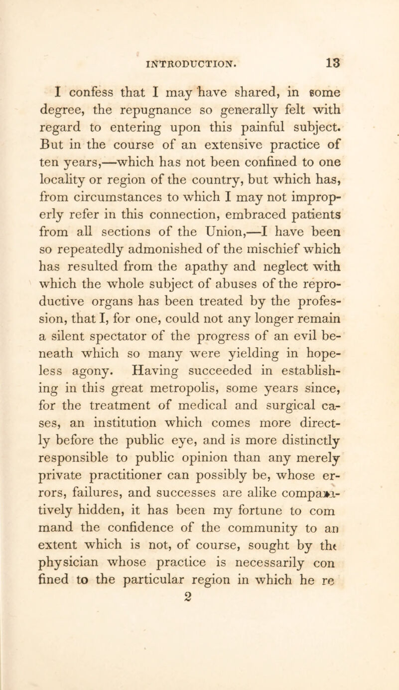 I confess that I may have shared, in some degree, the repugnance so generally felt with regard to entering upon this painful subject. But in the course of an extensive practice of ten years,—^which has not been confined to one locahty or region of the country, but which has, from circumstances to which I may not improp- erly refer in this connection, embraced patients from all sections of the Union,—I have been so repeatedly admonished of the mischief which has resulted from the apathy and neglect with which the whole subject of abuses of the repro- ductive organs has been treated by the profes- sion, that I, for one, could not any longer remain a silent spectator of the progress of an evil be- neath which so many were yielding in hope- less agony. Having succeeded in establish- ing in this great metropolis, some years since, for the treatment of medical and surgical ca- ses, an institution which comes more direct- ly before the public eye, and is more distinctly responsible to public opinion than any merely private practitioner can possibly be, whose er- rors, failures, and successes are alike compam- tively hidden, it has been my fortune to com mand the confidence of the community to an extent which is not, of course, sought by tht physician whose practice is necessarily con fined to the particular region in which he re 2