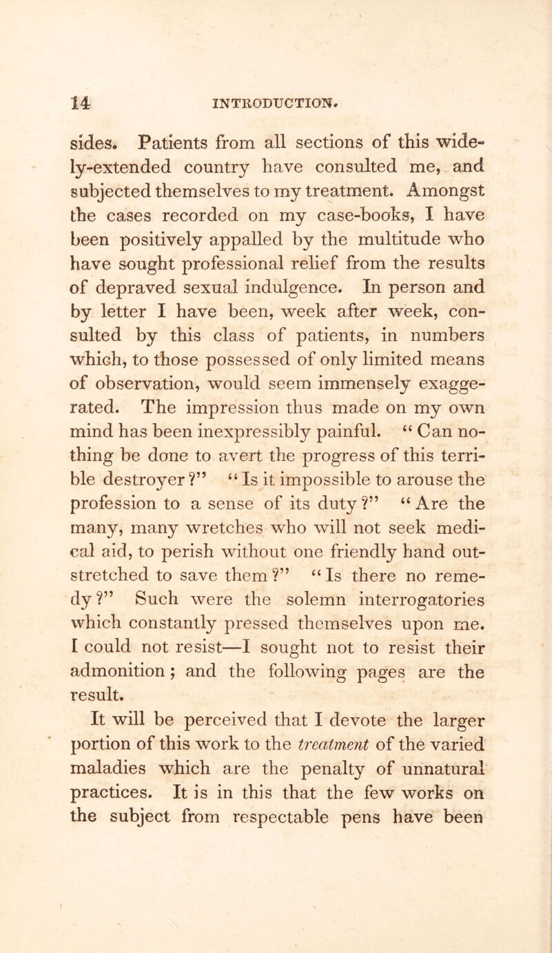 sides. Patients from all sections of this wide- ly-extended country have consulted me, and subjected themselves to my treatment. Amongst the cases recorded on my case-books, I have been positively appalled by the multitude who have sought professional relief from the results of depraved sexual indulgence. In person and by letter I have been, week after week, con- sulted by this class of patients, in numbers which, to those possessed of only limited means of observation, would seem immensely exagge- rated. The impression thus made on my own mind has been inexpressibly painful. “ Can no- thing be done to avert the progress of this terri- ble destro^mr “ Is it impossible to arouse the profession to a sense of its duty ?” “ Are the many, many wretches who will not seek medi- cal aid, to perish without one friendly hand out- stretched to save them ?” “ Is there no reme- dy?” Such were the solemn interrogatories which constantly pressed themselves upon me. I could not resist—I sought not to resist their admonition; and the following pages are the result. It will be perceived that I devote the larger portion of this work to the treatment of the varied maladies which are the penalty of unnatural practices. It is in this that the few works on the subject from respectable pens have been