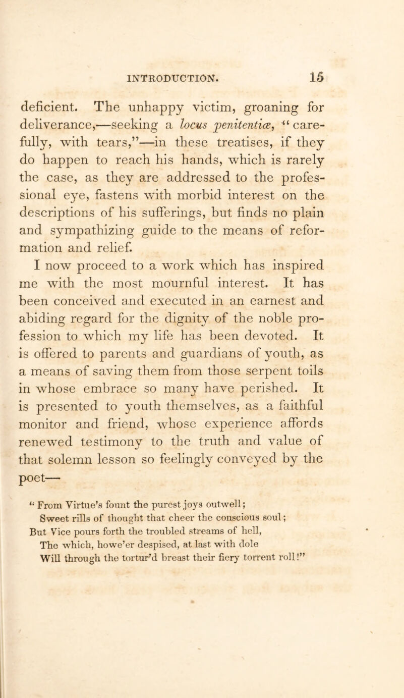 deficient. The unhappy victim, groaning for deliverance,—seeking a locus jpenitenticc^ “ care- fully, with tears,”—in these treatises, if they do happen to reach his hands, which is rarely the case, as they are addressed to the profes- sional eye, fastens with morbid interest on the descriptions of his sufferings, but finds no plain and sympathizing guide to the means of refor- mation and relief. I now proceed to a work which has inspired me with the most mournful interest. It has been conceived and executed in an earnest and abiding regard for the dignity of the noble pro- fession to which my life has been devoted. It is offered to parents and guardians of youth, as a means of saving them from those serpent toils in whose embrace so many have perished. It is presented to youth themselves, as a faithful monitor and friend, whose experience affords renewed testimony to the truth and value of that solemn lesson so feelingly conveyed by the poet— “ From Virtue’s fount the purest joys outwell; Sweet rills of thought that cheer the conscious soul; But Vice pours forth the troubled streams of hell, The which, howe’er despised, at last with dole Will through the tortur’d breast their fiery torrent roll!”