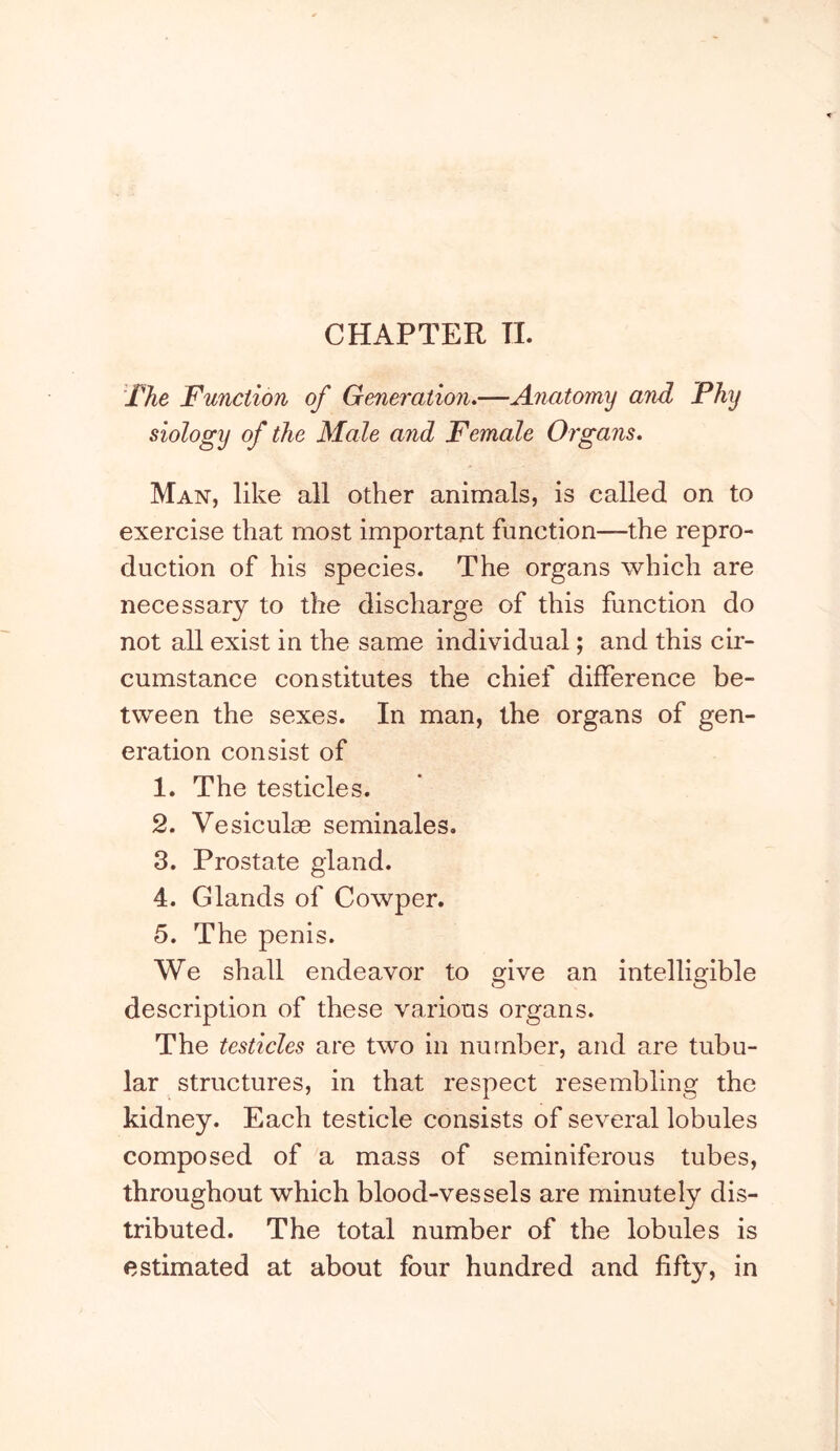 CHAPTER TL The Function of Generation,—Anatomy and Fhy siology of the Male and Female Organs, Man, like all other animals, is called on to exercise that most important function—the repro- duction of his species. The organs which are necessary to the discharge of this function do not all exist in the same individual; and this cir- cumstance constitutes the chief difference be- tween the sexes. In man, the organs of gen- eration consist of 1. The testicles. 2. Vesiculae seminales. 3. Prostate gland. 4. Glands of Cowper. 5. The penis. We shall endeavor to give an intelligible description of these various organs. The testicles are two in number, and are tubu- lar structures, in that respect resembling the kidney. Each testicle consists of several lobules composed of a mass of seminiferous tubes, throughout which blood-vessels are minutely dis- tributed. The total number of the lobules is estimated at about four hundred and fifty, in