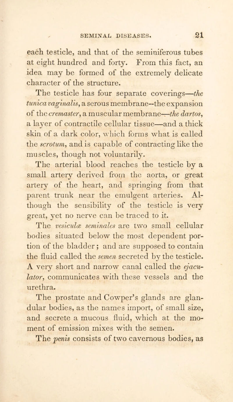 each testicle, and that of the seminiferous tubes at eight hundred and forty. From this fact, an idea may be formed of the extremely delicate character of the structure. The testicle has four separate coverings—the tunica vaginalis^ a serous membrane—the expansion of the cremaster^ a muscular membrane—dartos, a layer of contractile cellular tissue—and a thick skin of a dark color, which forms what is called the scrotum, and is capable of contracting like the muscles, though not voluntarily. The arterial blood reaches the testicle by a small artery derived from the aorta, or great artery of the heart, and springing from that parent trunk near the emulgent arteries. Al- though the sensibility of the testicle is very great, yet no nerve can be traced to it. The vcsiculcE seminalcs are two small cellular bodies situated below the most dependent por- tion of the bladder; and are supposed to contain the fluid called the semen secreted by the testicle. A veiy short and narrow canal called the ^acu- lator, communicates with these vessels and the urethra. The prostate and Cowper’s glands are glan- dular bodies, as the names import, of small size, and secrete a mucous fluid, which at the mo- ment of emission mixes with the semen. The ^enis consists of two cavernous bodies, as