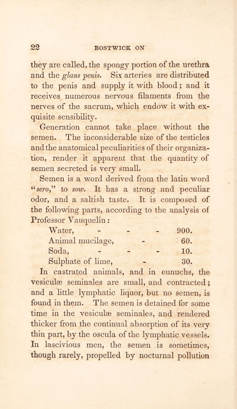 they are called, the spongy portion of the urethra and the Six arteries are distributed to the penis and supply it with blood; and it receives numerous nervous filaments from the nerves of the sacrum, which endow it with ex- quisite sensibility. Generation cannot take place without the semen. The inconsiderable size of the testicles and the anatomical peculiarities of their organiza- tion, render it apparent that the quantity of semen secreted is very small. Semen is a word derived from the latin word to sow. It has a strong and peculiar odor, and a saltish taste. It is composed of the following parts, according to the analysis of Professor Vauquelin: Water, - - » 900. Animal mucilage, - 60. Soda, _ - _ 10. Sulphate of lime, - 30. In castrated animals, and in eunuchs, the vesiculee seminales are small, and contracted; and a little lymphatic liquor, but no semen, is found in them. The semen is detained for some time in the vesiculae seminales, and rendered thicker from the continual absorption of its very thin part, by the oscula of the lymphatic vessels. In lascivious men, the semen is sometimes, though rarely, propelled by nocturnal pollution