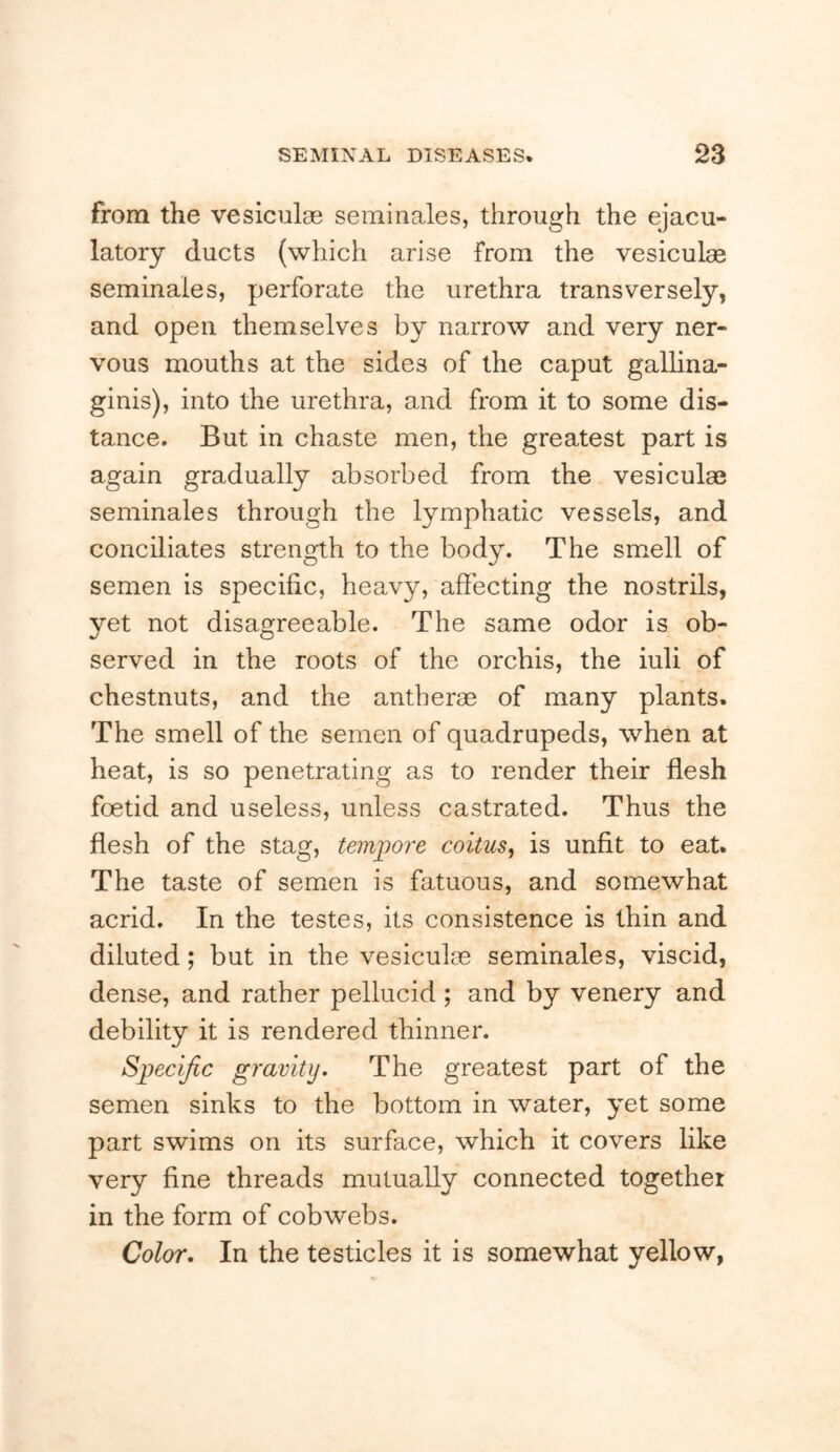 from the vesiculge seminales, through the ejacu- latory ducts (which arise from the vesiculae seminales, perforate the urethra transversely, and open themselves by narrow and very ner- vous mouths at the sides of the caput gallina- ginis), into the urethra, and from it to some dis- tance. But in chaste men, the greatest part is again gradually absorbed from the vesiculae seminales through the lymphatic vessels, and conciliates strength to the body. The smell of semen is specific, heavy, affecting the nostrils, yet not disagreeable. The same odor is ob- served in the roots of the orchis, the iuli of chestnuts, and the antherae of many plants. The smell of the semen of quadrupeds, when at heat, is so penetrating as to render their flesh foetid and useless, unless castrated. Thus the flesh of the stag, tempore coitus^ is unfit to eat. The taste of semen is fatuous, and somewhat acrid. In the testes, its consistence is thin and diluted; but in the vesiculae seminales, viscid, dense, and rather pellucid; and by venery and debility it is rendered thinner. Specific gravity. The greatest part of the semen sinks to the bottom in water, yet some part swims on its surface, which it covers like very fine threads mutually connected together in the form of cobwebs. Color. In the testicles it is somewhat yellow,