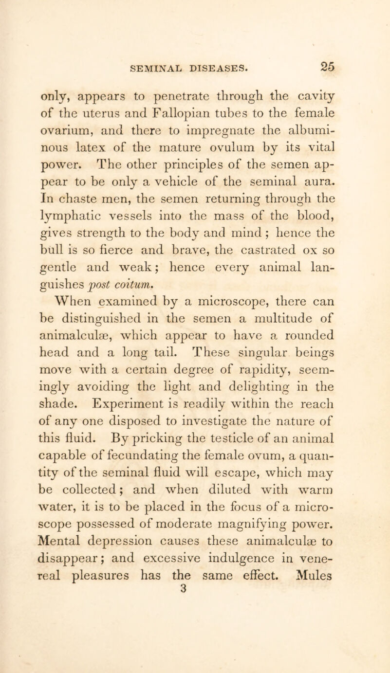 only, appears to penetrate through the cavity of the uterus and Fallopian tubes to the female ovarium, and there to impregnate the albumi- nous latex of the mature ovulum by its vital power. The other principles of the semen ap- pear to be only a vehicle of the seminal aura. In chaste men, the semen returning through the lymphatic vessels into the mass of the blood, gives strength to the body and mind; hence the bull is so fierce and brave, the castrated ox so gentle and weak; hence every animal lan- guishes post coitum. When examined by a microscope, there can be distinguished in the semen a multitude of animalculae, which appear to have a rounded head and a Ion tail. These singular beings o o o move with a certain degree of rapidity, seem- ingly avoiding the light and delighting in the shade. Experiment is readily within the reach of any one disposed to investigate the nature of this fluid. By pricking the testicle of an animal capable of fecundating the female ovum, a quan- tity of the seminal fluid will escape, which may be collected; and when diluted with warm water, it is to be placed in the focus of a micro- scope possessed of moderate magnifying power. Mental depression causes these animalculae to disappear; and excessive indulgence in vene- real pleasures has the same effect. Mules 3