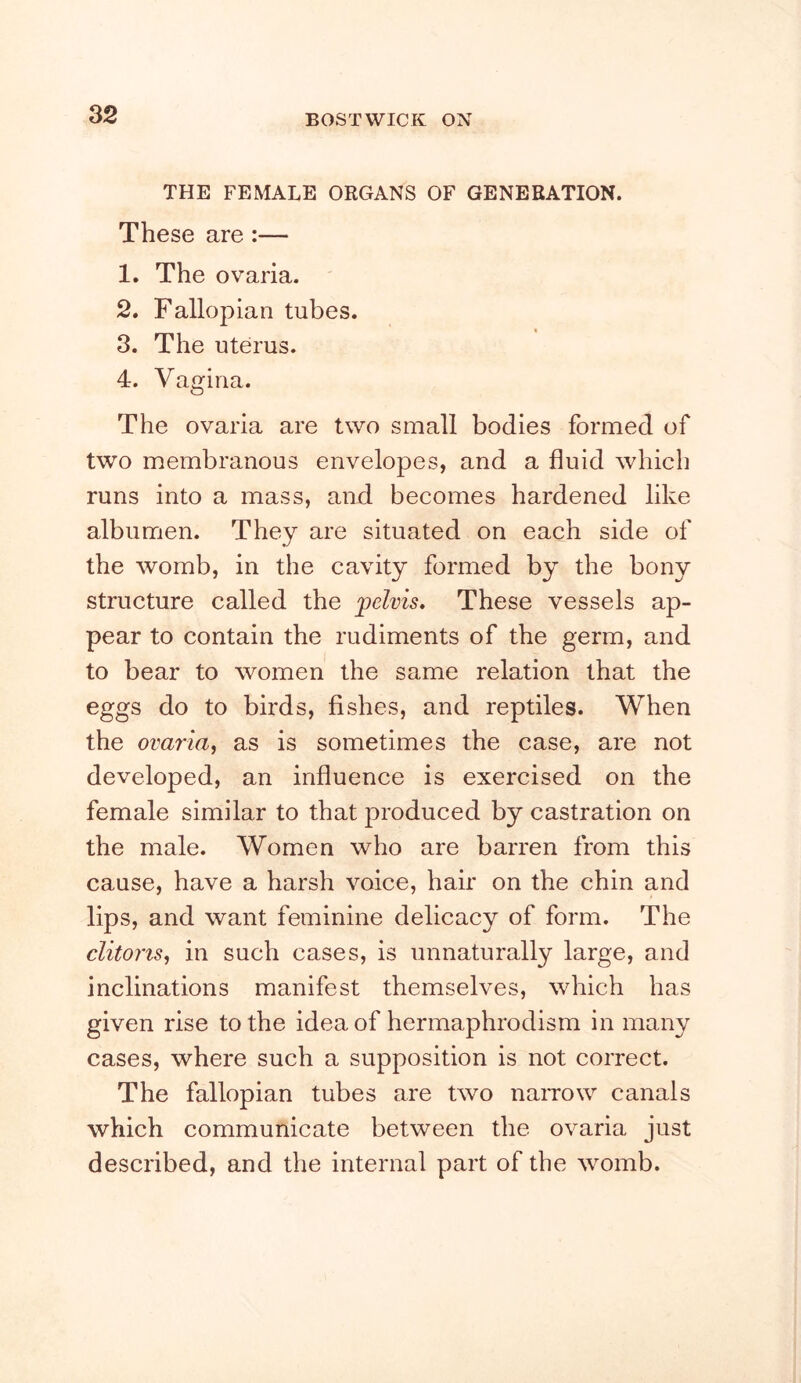 THE FEMALE ORGANS OF GENERATION. These are:— 1. The ovaria. 2. Fallopian tubes. 3. The uterus. 4. Vagina. The ovaria are two small bodies formed of two membranous envelopes, and a fluid which runs into a mass, and becomes hardened like albumen. They are situated on each side of the womb, in the cavity formed by the bony structure called the pelvis. These vessels ap- pear to contain the rudiments of the germ, and to bear to women the same relation that the eggs do to birds, fishes, and reptiles. When the ovaria, as is sometimes the case, are not developed, an influence is exercised on the female similar to that produced by castration on the male. Women who are barren from this cause, have a harsh voice, hair on the chin and lips, and want feminine delicacy of form. The clitoris, in such cases, is unnaturally large, and inclinations manifest themselves, which has given rise to the idea of hermaphrodism in many cases, where such a supposition is not correct. The fallopian tubes are two naiTow canals which communicate between the ovaria just described, and the internal part of the womb.