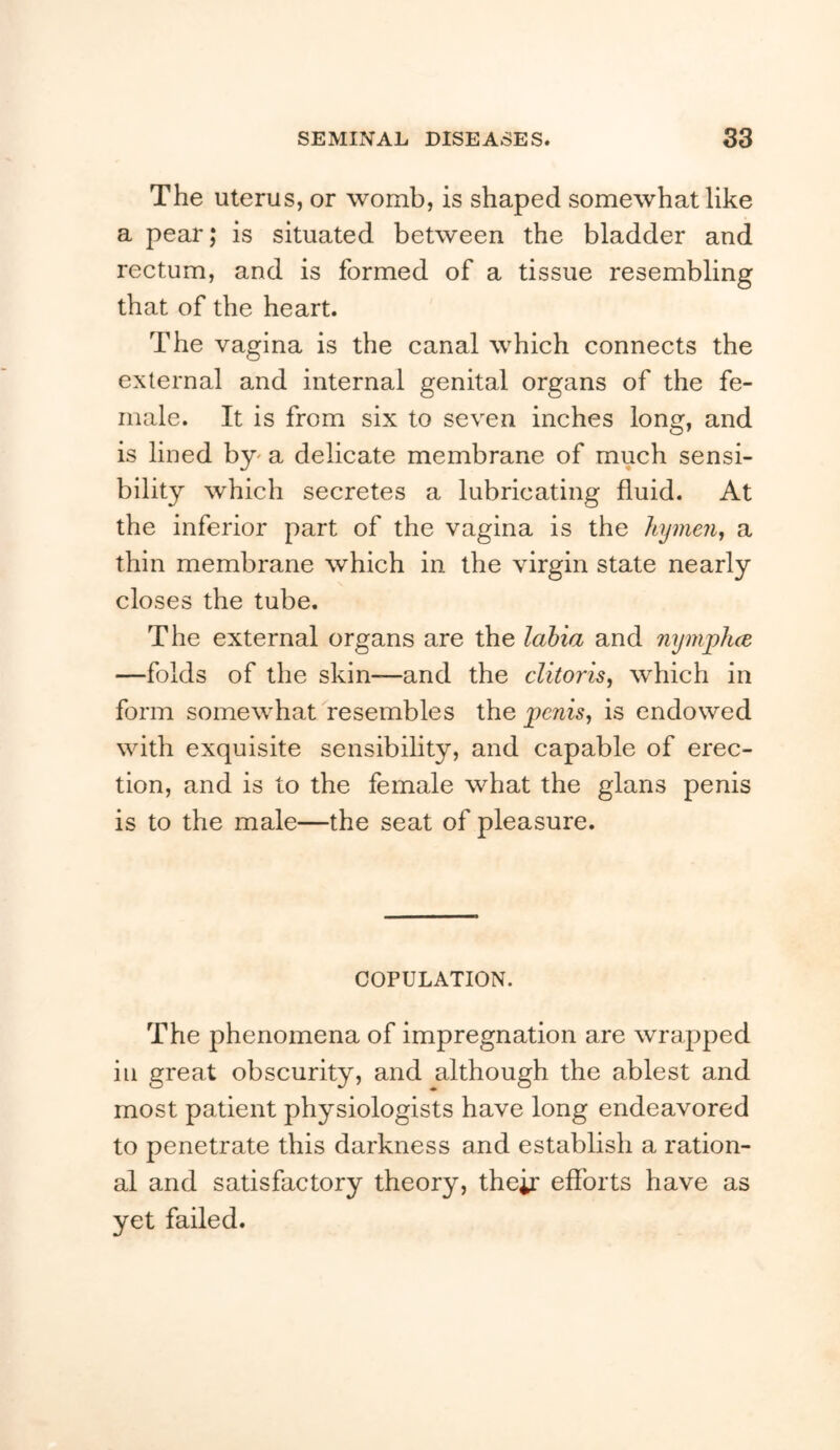 The uterus, or womb, is shaped somewhat like a pear; is situated between the bladder and rectum, and is formed of a tissue resembling that of the heart. The vagina is the canal which connects the external and internal genital organs of the fe- male. It is from six to seven inches long, and is lined by^ a delicate membrane of much sensi- bility which secretes a lubricating fluid. At the inferior part of the vagina is the hymen., a thin membrane which in the virgin state nearly closes the tube. The external organs are the labia and nymphce —folds of the skin—and the clitoris, which in form somewhat resembles the penis, is endowed with exquisite sensibihty, and capable of erec- tion, and is to the female what the glans penis is to the male—the seat of pleasure. COPULATION. The phenomena of impregnation are wrapped in great obscurity, and although the ablest and most patient physiologists have long endeavored to penetrate this darkness and establish a ration- al and satisfactory theory, their eflbrts have as yet failed.