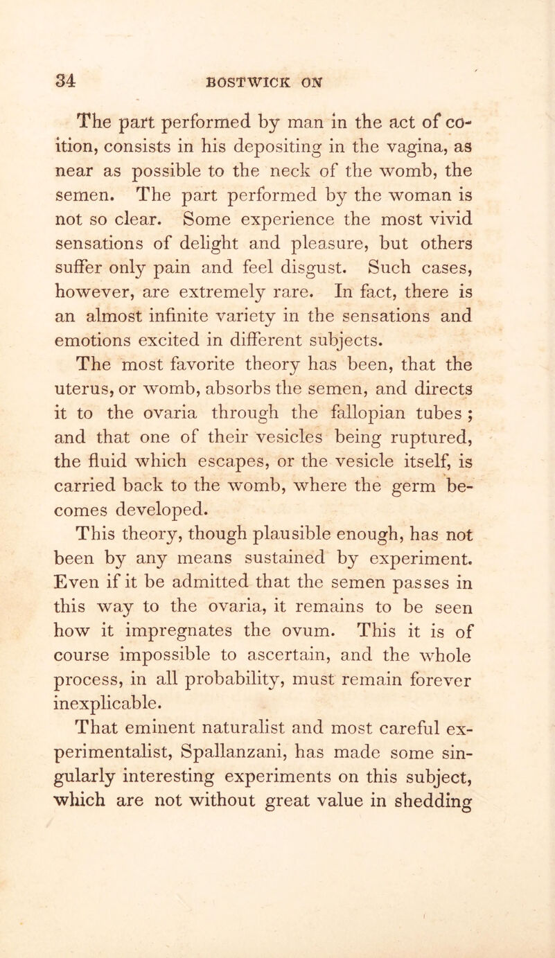 The part performed by man in the act of co- ition, consists in his depositing in the vagina, as near as possible to the neck of the womb, the semen. The part performed by the woman is not so clear. Some experience the most vivid sensations of delight and pleasure, but others suffer only pain and feel disgust. Such cases, however, are extremely rare. In fact, there is an almost infinite variety in the sensations and emotions excited in different subjects. The most favorite theory has been, that the uterus, or womb, absorbs the semen, and directs it to the ovaria through the fallopian tubes ; and that one of their vesicles being ruptured, the fluid which escapes, or the vesicle itself, is carried back to the womb, where the germ be- comes developed. This theory, though plausible enough, has not been by any means sustained by experiment. Even if it be admitted that the semen passes in this way to the ovaria, it remains to be seen how it impregnates the ovum. This it is of course impossible to ascertain, and the whole process, in all probability, must remain forever inexplicable. That eminent naturalist and most careful ex- perimentalist, Spallanzani, has made some sin- gularly interesting experiments on this subject, which are not without great value in shedding