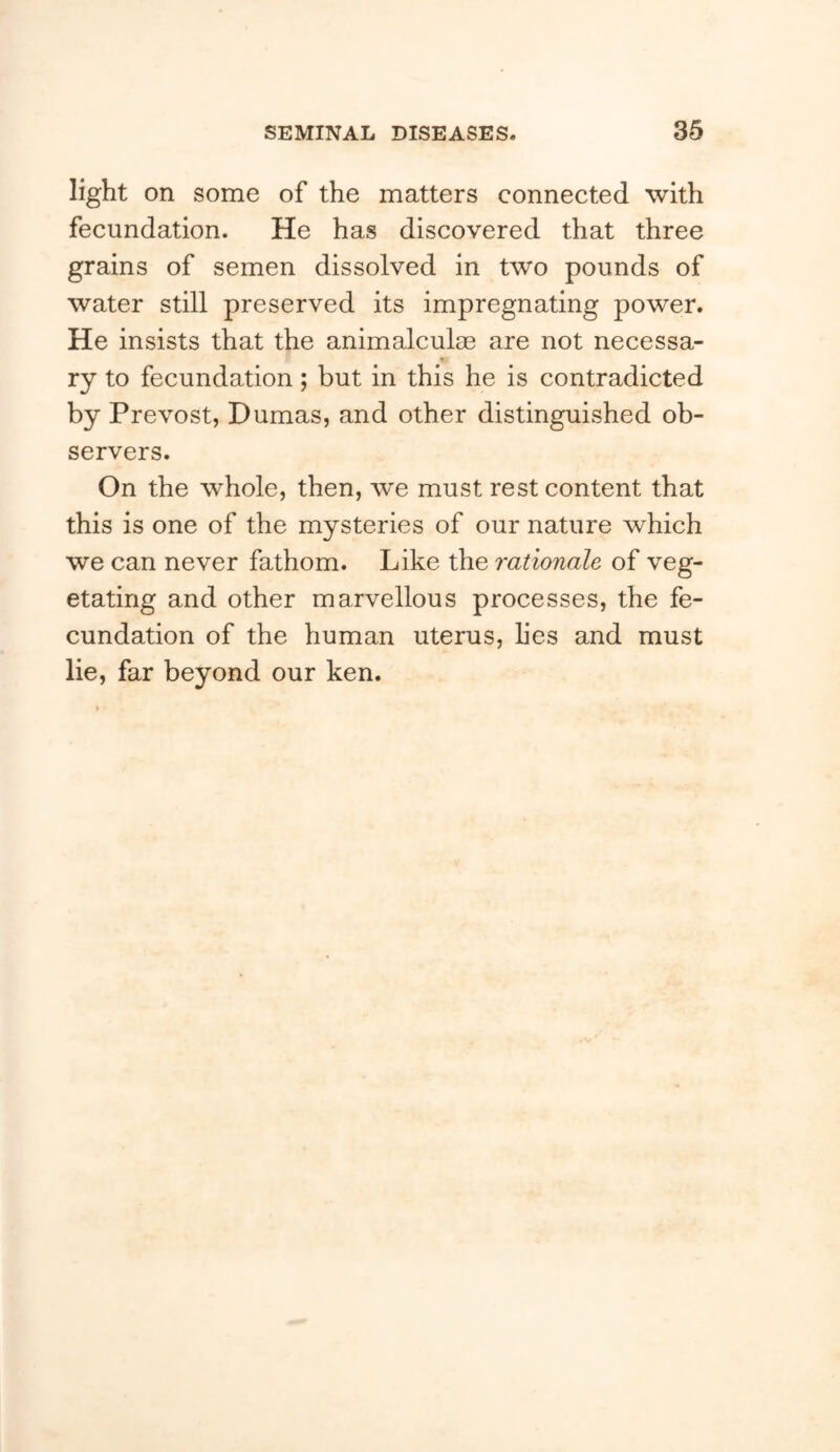 light on some of the matters connected with fecundation. He has discovered that three grains of semen dissolved in two pounds of water still preserved its impregnating power. He insists that the animalculse are not necessa- * ry to fecundation; but in this he is contradicted by Prevost, Dumas, and other distinguished ob- servers. On the whole, then, we must rest content that this is one of the mysteries of our nature which we can never fathom. Like the rationale of veg- etating and other marvellous processes, the fe- cundation of the human uterus, lies and must lie, far beyond our ken.