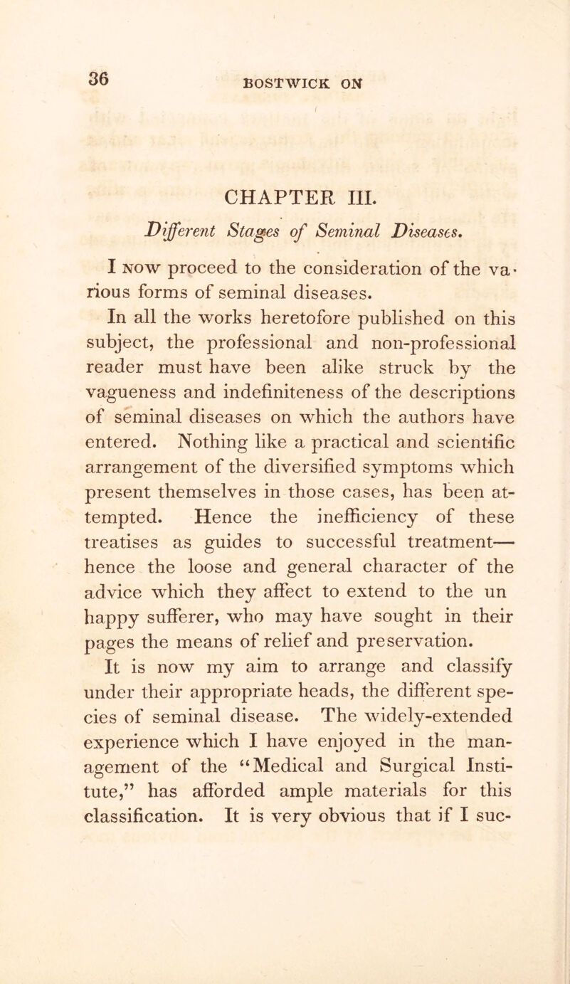 CHAPTER III. Different Stages of Seminal Diseases, I NOW proceed to the consideration of the va- rious forms of seminal diseases. In all the works heretofore published on this subject, the professional and non-professional reader must have been alike struck by the vagueness and indefiniteness of the descriptions of seminal diseases on which the authors have entered. Nothing like a practical and scientific arrangement of the diversified symptoms which present themselves in those cases, has been at- tempted. Hence the inefficieney of these treatises as guides to successful treatment— hence the loose and general character of the advice which they affect to extend to the un happy sufferer, who may have sought in their pages the means of relief and preservation. It is now my aim to arrange and classify under their appropriate heads, the different spe- cies of seminal disease. The widely-extended experience which I have enjoyed in the man- agement of the “Medical and Surgical Insti- tute,” has afforded ample materials for this classification. It is very obvious that if I sue-